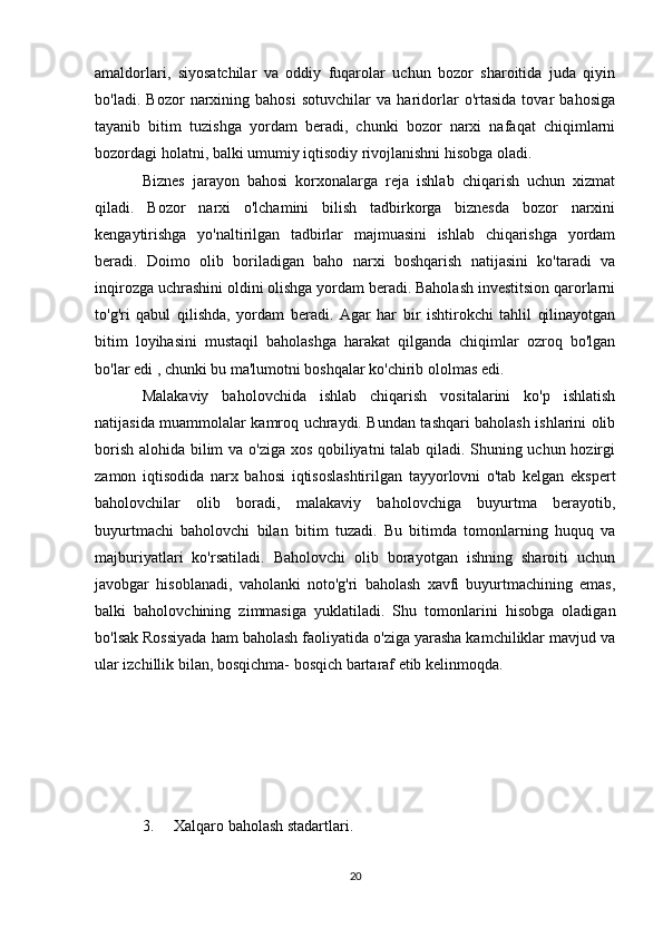 amaldorlari,   siyosatchilar   va   oddiy   fuqarolar   uchun   bozor   sharoitida   juda   qiyin
bo'ladi.   Bozor   narxining   bahosi   sotuvchilar   va   haridorlar   o'rtasida   tovar   bahosiga
tayanib   bitim   tuzishga   yordam   beradi,   chunki   bozor   narxi   nafaqat   chiqimlarni
bozordagi holatni, balki umumiy iqtisodiy rivojlanishni hisobga oladi. 
Biznes   jarayon   bahosi   korxonalarga   reja   ishlab   chiqarish   uchun   xizmat
qiladi.   Bozor   narxi   o'lchamini   bilish   tadbirkorga   biznesda   bozor   narxini
kengaytirishga   yo'naltirilgan   tadbirlar   majmuasini   ishlab   chiqarishga   yordam
beradi.   Doimo   olib   boriladigan   baho   narxi   boshqarish   natijasini   ko'taradi   va
inqirozga uchrashini oldini olishga yordam beradi. Baholash investitsion qarorlarni
to'g'ri   qabul   qilishda,   yordam   beradi.   Agar   har   bir   ishtirokchi   tahlil   qilinayotgan
bitim   loyihasini   mustaqil   baholashga   harakat   qilganda   chiqimlar   ozroq   bo'lgan
bo'lar edi , chunki bu ma'lumotni boshqalar ko'chirib ololmas edi.
Malakaviy   baholovchida   ishlab   chiqarish   vositalarini   ko'p   ishlatish
natijasida muammolalar kamroq uchraydi. Bundan tashqari baholash ishlarini olib
borish alohida bilim va o'ziga xos qobiliyatni talab qiladi. Shuning uchun hozirgi
zamon   iqtisodida   narx   bahosi   iqtisoslashtirilgan   tayyorlovni   o'tab   kelgan   ekspert
baholovchilar   olib   boradi,   malakaviy   baholovchiga   buyurtma   berayotib,
buyurtmachi   baholovchi   bilan   bitim   tuzadi.   Bu   bitimda   tomonlarning   huquq   va
majburiyatlari   ko'rsatiladi.   Baholovchi   olib   borayotgan   ishning   sharoiti   uchun
javobgar   hisoblanadi,   vaholanki   noto'g'ri   baholash   xavfi   buyurtmachining   emas,
balki   baholovchining   zimmasiga   yuklatiladi.   Shu   tomonlarini   hisobga   oladigan
bo'lsak Rossiyada ham baholash faoliyatida o'ziga yarasha kamchiliklar mavjud va
ular izchillik bilan, bosqichma- bosqich bartaraf etib kelinmoqda.
3. Xalqaro baholash stadartlari.
20