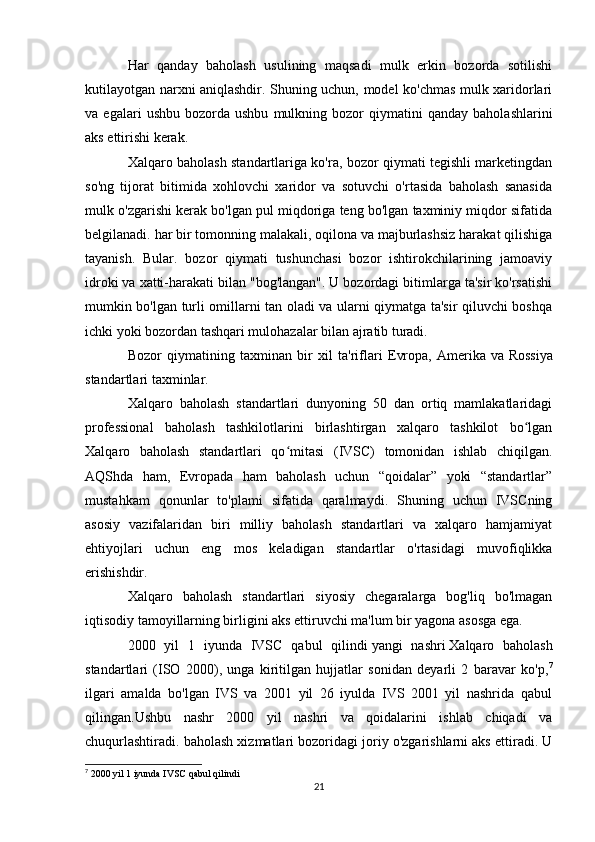 Har   qanday   baholash   usulining   maqsadi   mulk   erkin   bozorda   sotilishi
kutilayotgan narxni aniqlashdir. Shuning uchun, model ko'chmas mulk xaridorlari
va  egalari   ushbu   bozorda  ushbu   mulkning   bozor   qiymatini   qanday   baholashlarini
aks ettirishi kerak.
Xalqaro baholash standartlariga ko'ra, bozor qiymati tegishli marketingdan
so'ng   tijorat   bitimida   xohlovchi   xaridor   va   sotuvchi   o'rtasida   baholash   sanasida
mulk o'zgarishi kerak bo'lgan pul miqdoriga teng bo'lgan taxminiy miqdor sifatida
belgilanadi. har bir tomonning malakali, oqilona va majburlashsiz harakat qilishiga
tayanish.   Bular.   bozor   qiymati   tushunchasi   bozor   ishtirokchilarining   jamoaviy
idroki va xatti-harakati bilan "bog'langan". U bozordagi bitimlarga ta'sir ko'rsatishi
mumkin bo'lgan turli omillarni tan oladi va ularni qiymatga ta'sir qiluvchi boshqa
ichki yoki bozordan tashqari mulohazalar bilan ajratib turadi.
Bozor   qiymatining   taxminan   bir   xil   ta'riflari   Evropa,   Amerika   va   Rossiya
standartlari   taxminlar.
Xalqaro   baholash   standartlari   dunyoning   50   dan   ortiq   mamlakatlaridagi
professional   baholash   tashkilotlarini   birlashtirgan   xalqaro   tashkilot   bo lganʻ
Xalqaro   baholash   standartlari   qo mitasi   (IVSC)   tomonidan   ishlab   chiqilgan.	
ʻ
AQShda   ham,   Evropada   ham   baholash   uchun   “qoidalar”   yoki   “standartlar”
mustahkam   qonunlar   to'plami   sifatida   qaralmaydi.   Shuning   uchun   IVSCning
asosiy   vazifalaridan   biri   milliy   baholash   standartlari   va   xalqaro   hamjamiyat
ehtiyojlari   uchun   eng   mos   keladigan   standartlar   o'rtasidagi   muvofiqlikka
erishishdir.
Xalqaro   baholash   standartlari   siyosiy   chegaralarga   bog'liq   bo'lmagan
iqtisodiy tamoyillarning birligini aks ettiruvchi ma'lum bir yagona asosga ega.
2000   yil   1   iyunda   IVSC   qabul   qilindi   yangi   nashri   Xalqaro   baholash
standartlari   (ISO   2000),   unga   kiritilgan   hujjatlar   sonidan   deyarli   2   baravar   ko'p, 7
ilgari   amalda   bo'lgan   IVS   va   2001   yil   26   iyulda   IVS   2001   yil   nashrida   qabul
qilingan.Ushbu   nashr   2000   yil   nashri   va   qoidalarini   ishlab   chiqadi   va
chuqurlashtiradi. baholash xizmatlari bozoridagi joriy o'zgarishlarni aks ettiradi. U
7
 2000 yil 1 iyunda IVSC qabul qilindi  
21