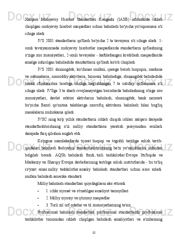Xalqaro   Moliyaviy   Hisobot   Standartlari   Kengashi   (IASB)   ishtirokida   ishlab
chiqilgan moliyaviy hisobot maqsadlari uchun baholash bo'yicha yo'riqnomani o'z
ichiga oladi.
IVS 2001 standartlarni  qo'llash  bo'yicha 2 ta tavsiyani  o'z ichiga  oladi. 1-
sonli   tavsiyanomada   moliyaviy   hisobotlar   maqsadlarida   standartlarni   qo'llashning
o'ziga xos xususiyatlari, 2-sonli tavsiyalar - kafolatlangan kreditlash maqsadlarida
amalga oshirilgan baholashda standartlarni qo'llash ko'rib chiqiladi.
IVS 2001 shuningdek, ko'chmas  mulkni, ijaraga berish huquqini, mashina
va uskunalarni, nomoddiy aktivlarni, biznesni baholashga, shuningdek baholashda
toksik   ifloslanishni   hisobga   olishga   bag'ishlangan   7   ta   uslubiy   qo'llanmani   o'z
ichiga oladi. IVSga 3 ta sharh rivojlanayotgan bozorlarda baholashning o'ziga xos
xususiyatlari,   davlat   sektori   aktivlarini   baholash,   shuningdek,   bank   nazorati
bo'yicha   Bazel   qo'mitasi   talablariga   muvofiq   aktivlarni   baholash   bilan   bog'liq
masalalarni muhokama qiladi.
IVSC   ning   ko'p   yillik   standartlarni   ishlab   chiqish   ishlari   xalqaro   darajada
standartlashtirishning   o'zi   milliy   standartlarni   yaratish   jarayonidan   sezilarli
darajada farq qilishini anglab etdi.
Ko'pgina   mamlakatlarda   tijorat   huquqi   va   tegishli   tartibga   solish   tartib-
qoidalari   baholash   faoliyatini   standartlashtirishning   ba'zi   yo'nalishlarini   oldindan
belgilab   beradi.   AQSh   baholash   fondi,   turli   tashkilotlar   Evropa   Ittifoqida   va
Markaziy va Sharqiy Evropa davlatlarining tartibga solish institutlarida - bu to'liq
ro'yxat   emas   milliy   tashkilotlar   amaliy   baholash   standartlari   uchun   asos   soladi.
mulkni baholash amerika standarti
Milliy baholash standartlari quyidagilarni aks ettiradi:
 1.   ichki siyosat   va o'rnatilgan amaliyot tamoyillari
 2. Milliy siyosiy va ijtimoiy maqsadlar
 3. Turli xil urf-odatlar va til xususiyatlarining ta'siri
Professional   baholash   standartlari   professional   standartlardir   professional
tashkilotlar   tomonidan   ishlab   chiqilgan   baholash   amaliyotlari   va   a'zolarining
22