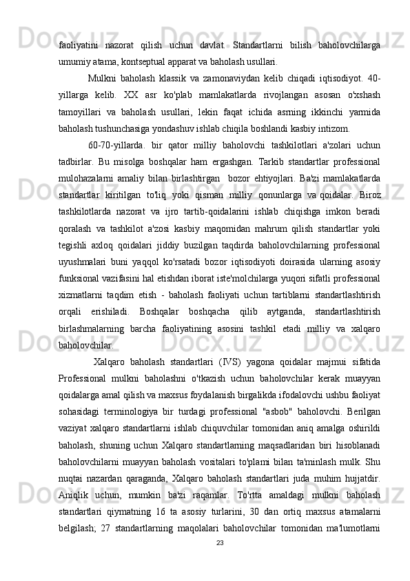 faoliyatini   nazorat   qilish   uchun   davlat.   Standartlarni   bilish   baholovchilarga
umumiy atama, kontseptual apparat va baholash usullari.
Mulkni   baholash   klassik   va   zamonaviydan   kelib   chiqadi   iqtisodiyot.   40-
yillarga   kelib.   XX   asr   ko'plab   mamlakatlarda   rivojlangan   asosan   o'xshash
tamoyillari   va   baholash   usullari,   lekin   faqat   ichida   asrning   ikkinchi   yarmida
baholash tushunchasiga yondashuv ishlab chiqila boshlandi kasbiy intizom.
60-70-yillarda.   bir   qator   milliy   baholovchi   tashkilotlari   a'zolari   uchun
tadbirlar.   Bu   misolga   boshqalar   ham   ergashgan.   Tarkib   standartlar   professional
mulohazalarni   amaliy   bilan   birlashtirgan     bozor   ehtiyojlari.   Ba'zi   mamlakatlarda
standartlar   kiritilgan   to'liq   yoki   qisman   milliy   qonunlarga   va   qoidalar .   Biroz
tashkilotlarda   nazorat   va   ijro   tartib-qoidalarini   ishlab   chiqishga   imkon   beradi
qoralash   va   tashkilot   a'zosi   kasbiy   maqomidan   mahrum   qilish   standartlar   yoki
tegishli   axloq   qoidalari   jiddiy   buzilgan   taqdirda   baholovchilarning   professional
uyushmalari   buni   yaqqol   ko'rsatadi   bozor   iqtisodiyoti   doirasida   ularning   asosiy
funksional vazifasini hal etishdan iborat iste'molchilarga yuqori sifatli professional
xizmatlarni   taqdim   etish   -   baholash   faoliyati   uchun   tartiblarni   standartlashtirish
orqali   erishiladi.   Boshqalar   boshqacha   qilib   aytganda,   standartlashtirish
birlashmalarning   barcha   faoliyatining   asosini   tashkil   etadi   milliy   va   xalqaro
baholovchilar.
  Xalqaro   baholash   standartlari   (IVS)   yagona   qoidalar   majmui   sifatida
Professional   mulkni   baholashni   o'tkazish   uchun   baholovchilar   kerak   muayyan
qoidalarga amal qilish va maxsus foydalanish birgalikda ifodalovchi ushbu faoliyat
sohasidagi   terminologiya   bir   turdagi   professional   "asbob"   baholovchi.   Berilgan
vaziyat   xalqaro   standartlarni   ishlab   chiquvchilar   tomonidan   aniq   amalga   oshirildi
baholash,   shuning   uchun   Xalqaro   standartlarning   maqsadlaridan   biri   hisoblanadi
baholovchilarni   muayyan   baholash   vositalari   to'plami   bilan   ta'minlash   mulk.   Shu
nuqtai   nazardan   qaraganda,   Xalqaro   baholash   standartlari   juda   muhim   hujjatdir.
Aniqlik   uchun,   mumkin   ba'zi   raqamlar.   To'rtta   amaldagi   mulkni   baholash
standartlari   qiymatning   16   ta   asosiy   turlarini,   30   dan   ortiq   maxsus   atamalarni
belgilash;   27   standartlarning   maqolalari   baholovchilar   tomonidan   ma'lumotlarni
23