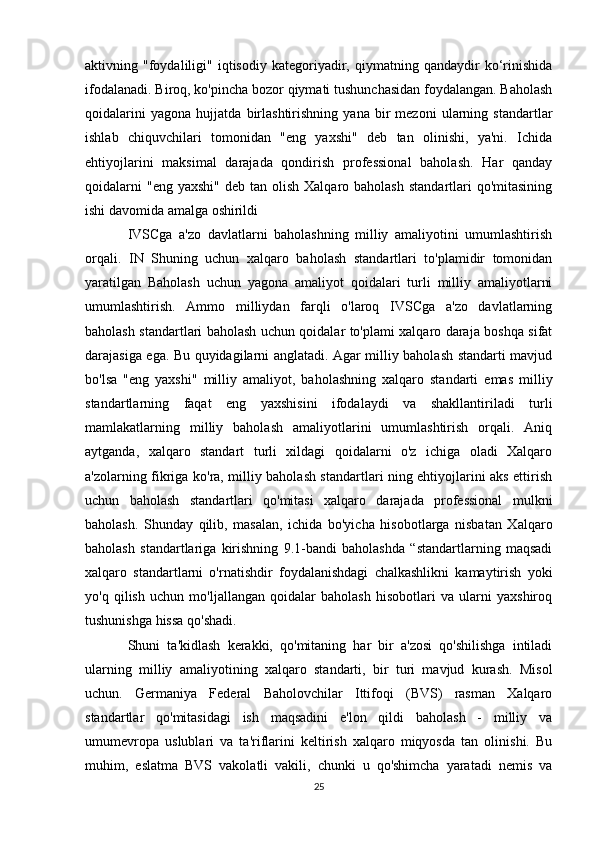 aktivning  "foydaliligi"  iqtisodiy   kategoriyadir,   qiymatning  qandaydir   ko‘rinishida
ifodalanadi. Biroq, ko'pincha bozor qiymati tushunchasidan foydalangan. Baholash
qoidalarini   yagona   hujjatda   birlashtirishning   yana   bir   mezoni   ularning   standartlar
ishlab   chiquvchilari   tomonidan   "eng   yaxshi"   deb   tan   olinishi,   ya'ni.   Ichida
ehtiyojlarini   maksimal   darajada   qondirish   professional   baholash.   Har   qanday
qoidalarni   "eng  yaxshi"  deb  tan olish  Xalqaro  baholash  standartlari  qo'mitasining
ishi davomida amalga oshirildi
IVSCga   a'zo   davlatlarni   baholashning   milliy   amaliyotini   umumlashtirish
orqali.   IN   Shuning   uchun   xalqaro   baholash   standartlari   to'plamidir   tomonidan
yaratilgan   Baholash   uchun   yagona   amaliyot   qoidalari   turli   milliy   amaliyotlarni
umumlashtirish.   Ammo   milliydan   farqli   o'laroq   IVSCga   a'zo   davlatlarning
baholash standartlari baholash uchun qoidalar to'plami xalqaro daraja boshqa sifat
darajasiga ega. Bu quyidagilarni anglatadi. Agar milliy baholash standarti mavjud
bo'lsa   "eng   yaxshi"   milliy   amaliyot,   baholashning   xalqaro   standarti   emas   milliy
standartlarning   faqat   eng   yaxshisini   ifodalaydi   va   shakllantiriladi   turli
mamlakatlarning   milliy   baholash   amaliyotlarini   umumlashtirish   orqali.   Aniq
aytganda,   xalqaro   standart   turli   xildagi   qoidalarni   o'z   ichiga   oladi   Xalqaro
a'zolarning fikriga ko'ra, milliy baholash standartlari ning ehtiyojlarini aks ettirish
uchun   baholash   standartlari   qo'mitasi   xalqaro   darajada   professional   mulkni
baholash.   Shunday   qilib,   masalan,   ichida   bo'yicha   hisobotlarga   nisbatan   Xalqaro
baholash   standartlariga   kirishning   9.1-bandi   baholashda   “standartlarning   maqsadi
xalqaro   standartlarni   o'rnatishdir   foydalanishdagi   chalkashlikni   kamaytirish   yoki
yo'q   qilish   uchun   mo'ljallangan   qoidalar   baholash   hisobotlari   va   ularni   yaxshiroq
tushunishga hissa qo'shadi. 
Shuni   ta'kidlash   kerakki,   qo'mitaning   har   bir   a'zosi   qo'shilishga   intiladi
ularning   milliy   amaliyotining   xalqaro   standarti,   bir   turi   mavjud   kurash.   Misol
uchun.   Germaniya   Federal   Baholovchilar   Ittifoqi   (BVS)   rasman   Xalqaro
standartlar   qo'mitasidagi   ish   maqsadini   e'lon   qildi   baholash   -   milliy   va
umumevropa   uslublari   va   ta'riflarini   keltirish   xalqaro   miqyosda   tan   olinishi.   Bu
muhim,   eslatma   BVS   vakolatli   vakili,   chunki   u   qo'shimcha   yaratadi   nemis   va
25