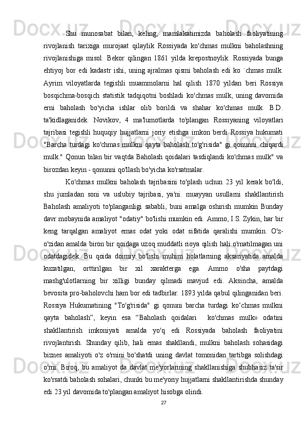 Shu   munosabat   bilan,   keling,   mamlakatimizda   baholash   faoliyatining
rivojlanish   tarixiga   murojaat   qilaylik   Rossiyada   ko'chmas   mulkni   baholashning
rivojlanishiga   misol.   Bekor   qilingan   1861   yilda   krepostnoylik.   Rossiyada   bunga
ehtiyoj   bor   edi   kadastr   ishi,   uning   ajralmas   qismi   baholash   edi   ko   `chmas   mulk.
Ayrim   viloyatlarda   tegishli   muammolarni   hal   qilish   1870   yildan   beri   Rossiya
bosqichma-bosqich   statistik   tadqiqotni   boshladi   ko'chmas   mulk,   uning   davomida
erni   baholash   bo'yicha   ishlar   olib   borildi   va   shahar   ko'chmas   mulk.   B.D.
ta'kidlaganidek.   Novikov,   4   ma'lumotlarda   to'plangan   Rossiyaning   viloyatlari
tajribasi   tegishli   huquqiy   hujjatlarni   joriy   etishga   imkon   berdi   Rossiya   hukumati
"Barcha   turdagi   ko'chmas   mulkni   qayta   baholash   to'g'risida"   gi   qonunni   chiqardi
mulk." Qonun bilan bir vaqtda Baholash qoidalari tasdiqlandi  ko'chmas mulk" va
birozdan keyin - qonunni qo'llash bo'yicha ko'rsatmalar.
Ko'chmas   mulkni   baholash   tajribasini   to'plash   uchun   23   yil   kerak   bo'ldi,
shu   jumladan   soni   va   uslubiy   tajribasi,   ya'ni.   muayyan   usullarni   shakllantirish
Baholash   amaliyoti   to'planganligi   sababli,   buni   amalga   oshirish   mumkin   Bunday
davr mobaynida amaliyot "odatiy" bo'lishi mumkin edi. Ammo, I.S. Zykin, har bir
keng   tarqalgan   amaliyot   emas   odat   yoki   odat   sifatida   qaralishi   mumkin.   O'z-
o'zidan amalda biron bir qoidaga uzoq muddatli rioya qilish hali o'rnatilmagan uni
odatdagidek.   Bu   qoida   doimiy   bo'lishi   muhim   holatlarning   aksariyatida   amalda
kuzatilgan,   orttirilgan   bir   xil   xarakterga   ega.   Ammo   o'sha   paytdagi
mashg'ulotlarning   bir   xilligi   bunday   qilmadi   mavjud   edi.   Aksincha,   amalda
bevosita pro-baholovchi ham bor edi tadbirlar. 1893 yilda qabul qilinganidan beri.
Rossiya   Hukumatining   "To'g'risida"   gi   qonuni   barcha   turdagi   ko‘chmas   mulkni
qayta   baholash”,   keyin   esa   “Baholash   qoidalari     ko'chmas   mulk»   odatini
shakllantirish   imkoniyati   amalda   yo'q   edi   Rossiyada   baholash   faoliyatini
rivojlantirish.   Shunday   qilib,   hali   emas   shakllandi,   mulkni   baholash   sohasidagi
biznes   amaliyoti   o'z   o'rnini   bo'shatdi   uning   davlat   tomonidan   tartibga   solishdagi
o'rni.   Biroq,   bu   amaliyot   da   davlat   me'yorlarining   shakllanishiga   shubhasiz   ta'sir
ko'rsatdi baholash sohalari, chunki bu me'yoriy hujjatlarni shakllantirishda shunday
edi 23 yil davomida to'plangan amaliyot hisobga olindi.
27