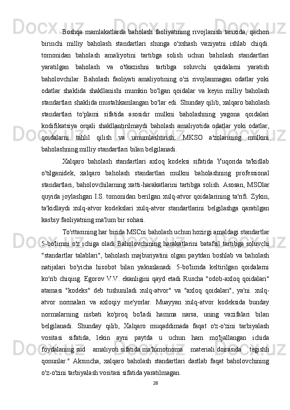 Boshqa   mamlakatlarda   baholash   faoliyatining   rivojlanish   tarixida,   qachon
birinchi   milliy   baholash   standartlari   shunga   o'xshash   vaziyatni   ishlab   chiqdi.
tomonidan   baholash   amaliyotini   tartibga   solish   uchun   baholash   standartlari
yaratilgan   baholash   va   o'tkazishni   tartibga   soluvchi   qoidalarni   yaratish
baholovchilar.   Baholash   faoliyati   amaliyotining   o'zi   rivojlanmagan   odatlar   yoki
odatlar   shaklida   shakllanishi   mumkin   bo'lgan   qoidalar   va   keyin   milliy   baholash
standartlari shaklida mustahkamlangan bo'lar edi. Shunday qilib, xalqaro baholash
standartlari   to'plami   sifatida   asosidir   mulkni   baholashning   yagona   qoidalari
kodifikatsiya   orqali   shakllantirilmaydi   baholash   amaliyotida   odatlar   yoki   odatlar,
qoidalarni   tahlil   qilish   va   umumlashtirish;   MKSO   a'zolarining   mulkini
baholashning milliy standartlari bilan belgilanadi. 
Xalqaro   baholash   standartlari   axloq   kodeksi   sifatida   Yuqorida   ta'kidlab
o'tilganidek,   xalqaro   baholash   standartlari   mulkni   baholashning   professional
standartlari,  baholovchilarning  xatti-harakatlarini   tartibga   solish.   Asosan,   MSOlar
quyida  joylashgan   I.S.  tomonidan   berilgan   xulq-atvor   qoidalarining   ta'rifi.   Zykin,
ta'kidlaydi   xulq-atvor   kodekslari   xulq-atvor   standartlarini   belgilashga   qaratilgan
kasbiy faoliyatning ma'lum bir sohasi. 
To'rttasining har birida MSCni baholash uchun hozirgi amaldagi standartlar
5-bo'limni   o'z   ichiga  oladi   Baholovchining   harakatlarini   batafsil   tartibga   soluvchi
"standartlar   talablari",   baholash   majburiyatini   olgan   paytdan  boshlab   va   baholash
natijalari   bo'yicha   hisobot   bilan   yakunlanadi.   5-bo'limda   keltirilgan   qoidalarni
ko'rib  chiqing.  Egorov  V.V.  ekanligini   qayd  etadi  Ruscha  "odob-axloq  qoidalari"
atamasi   "kodeks"   deb   tushuniladi   xulq-atvor"   va   "axloq   qoidalari",   ya'ni.   xulq-
atvor   normalari   va   axloqiy   me'yorlar.   Muayyan   xulq-atvor   kodeksida   bunday
normalarning   nisbati   ko'proq   bo'ladi   hamma   narsa,   uning   vazifalari   bilan
belgilanadi.   Shunday   qilib,   Xalqaro   muqaddimada   faqat   o'z-o'zini   tarbiyalash
vositasi   sifatida,   lekin   ayni   paytda   u   uchun   ham   mo'ljallangan   ichida
foydalaning   sud   amaliyoti   sifatida   ma'lumotnoma   materiali   doirasida   tegishli
qonunlar."   Aksincha,   xalqaro   baholash   standartlari   dastlab   faqat   baholovchining
o'z-o'zini tarbiyalash vositasi sifatida yaratilmagan.
28