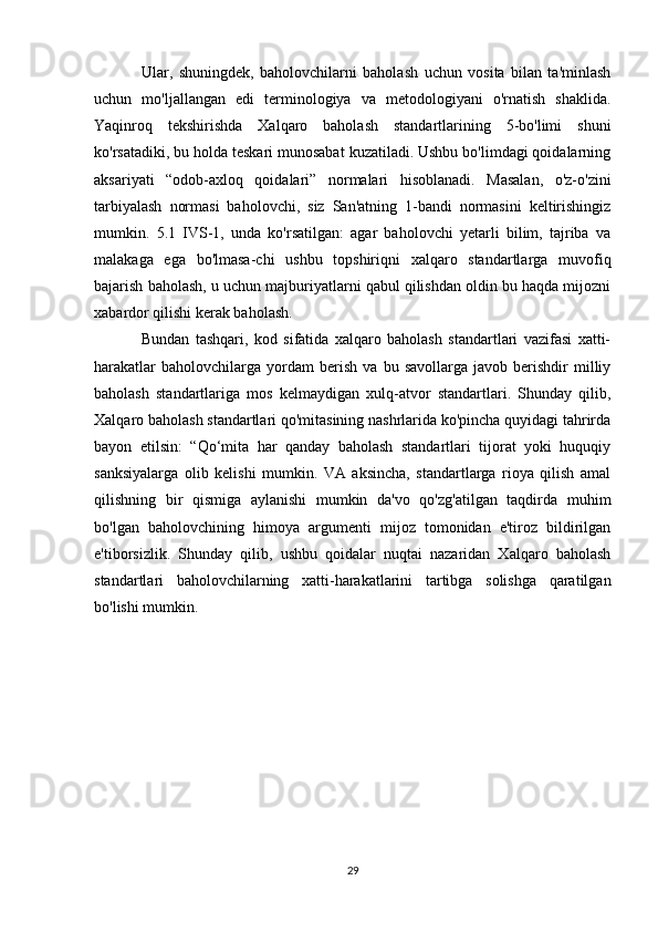 Ular,   shuningdek,   baholovchilarni   baholash   uchun   vosita   bilan   ta'minlash
uchun   mo'ljallangan   edi   terminologiya   va   metodologiyani   o'rnatish   shaklida.
Yaqinroq   tekshirishda   Xalqaro   baholash   standartlarining   5-bo'limi   shuni
ko'rsatadiki, bu holda teskari munosabat kuzatiladi. Ushbu bo'limdagi qoidalarning
aksariyati   “odob-axloq   qoidalari”   normalari   hisoblanadi.   Masalan,   o'z-o'zini
tarbiyalash   normasi   baholovchi,   siz   San'atning   1-bandi   normasini   keltirishingiz
mumkin.   5.1   IVS-1,   unda   ko'rsatilgan:   agar   baholovchi   yetarli   bilim,   tajriba   va
malakaga   ega   bo'lmasa-chi   ushbu   topshiriqni   xalqaro   standartlarga   muvofiq
bajarish baholash, u uchun majburiyatlarni qabul qilishdan oldin bu haqda mijozni
xabardor qilishi kerak baholash.
Bundan   tashqari,   kod   sifatida   xalqaro   baholash   standartlari   vazifasi   xatti-
harakatlar   baholovchilarga  yordam   berish   va   bu  savollarga   javob   berishdir   milliy
baholash   standartlariga   mos   kelmaydigan   xulq-atvor   standartlari.   Shunday   qilib,
Xalqaro baholash standartlari qo'mitasining nashrlarida ko'pincha quyidagi tahrirda
bayon   etilsin:   “Qo‘mita   har   qanday   baholash   standartlari   tijorat   yoki   huquqiy
sanksiyalarga   olib   kelishi   mumkin.   VA   aksincha,   standartlarga   rioya   qilish   amal
qilishning   bir   qismiga   aylanishi   mumkin   da'vo   qo'zg'atilgan   taqdirda   muhim
bo'lgan   baholovchining   himoya   argumenti   mijoz   tomonidan   e'tiroz   bildirilgan
e'tiborsizlik.   Shunday   qilib,   ushbu   qoidalar   nuqtai   nazaridan   Xalqaro   baholash
standartlari   baholovchilarning   xatti-harakatlarini   tartibga   solishga   qaratilgan
bo'lishi mumkin.
29