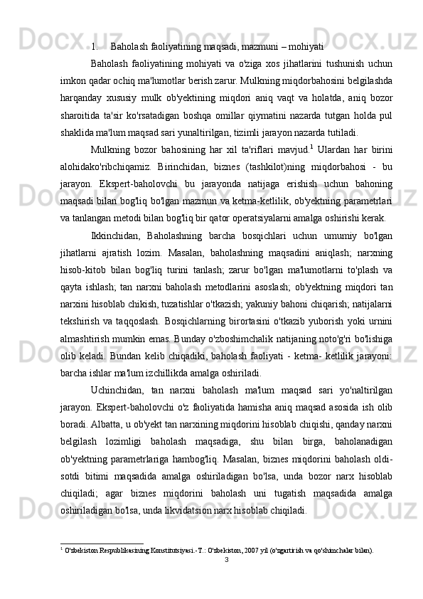 1. Baholash faoliyatining maqsadi, mazmuni – mohiyati
Baholash   faoliyatining   mohiyati   va   o'ziga   xos   jihatlarini   tushunish   uchun
imkon qadar ochiq ma'lumotlar berish zarur. Mulkning miqdorbahosini belgilashda
harqanday   xususiy   mulk   ob'yektining   miqdori   aniq   vaqt   va   holatda,   aniq   bozor
sharoitida   ta'sir   ko'rsatadigan   boshqa   omillar   qiymatini   nazarda   tutgan   holda   pul
shaklida ma'lum maqsad sari yunaltirilgan, tizimli jarayon nazarda tutiladi.
Mulkning   bozor   bahosining   har   xil   ta'riflari   mavjud. 1
  Ulardan   har   birini
alohidako'ribchiqamiz.   Birinchidan,   biznes   (tashkilot)ning   miqdorbahosi   -   bu
jarayon.   Ekspert-baholovchi   bu   jarayonda   natijaga   erishish   uchun   bahoning
maqsadi bilan bog'liq bo'lgan mazmun va ketma-ketlilik, ob'yektning parametrlari
va tanlangan metodi bilan bog'liq bir qator operatsiyalarni amalga oshirishi kerak.
Ikkinchidan,   Baholashning   barcha   bosqichlari   uchun   umumiy   bo'lgan
jihatlarni   ajratish   lozim.   Masalan,   baholashning   maqsadini   aniqlash;   narxning
hisob-kitob   bilan   bog'liq   turini   tanlash;   zarur   bo'lgan   ma'lumotlarni   to'plash   va
qayta   ishlash;   tan   narxni   baholash   metodlarini   asoslash;   ob'yektning   miqdori   tan
narxini hisoblab chikish, tuzatishlar o'tkazish; yakuniy bahoni chiqarish; natijalarni
tekshirish   va   taqqoslash.   Bosqichlarning   birortasini   o'tkazib   yuborish   yoki   urnini
almashtirish mumkin emas. Bunday o'zboshimchalik natijaning noto'g'ri bo'lishiga
olib   keladi.   Bundan   kelib   chiqadiki,   baholash   faoliyati   -   ketma-   ketlilik   jarayoni:
barcha ishlar ma'lum izchillikda amalga oshiriladi.
Uchinchidan,   tan   narxni   baholash   ma'lum   maqsad   sari   yo'naltirilgan
jarayon.  Ekspert-baholovchi  o'z faoliyatida hamisha  aniq maqsad  asosida  ish olib
boradi. Albatta, u ob'yekt tan narxining miqdorini hisoblab chiqishi, qanday narxni
belgilash   lozimligi   baholash   maqsadiga,   shu   bilan   birga,   baholanadigan
ob'yektning   parametrlariga   hambog'liq.   Masalan,   biznes   miqdorini   baholash   oldi-
sotdi   bitimi   maqsadida   amalga   oshiriladigan   bo'lsa,   unda   bozor   narx   hisoblab
chiqiladi;   agar   biznes   miqdorini   baholash   uni   tugatish   maqsadida   amalga
oshiriladigan bo'lsa, unda likvidatsion narx hisoblab chiqiladi.
1
 O'zbekiston Respublikasining Konstitutsiyasi.-T.: O'zbekiston, 2007 yil (o'zgartirish va qo'shimchalar bilan).
3