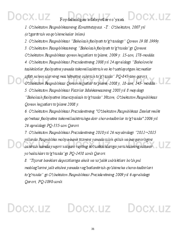 Foydalanilgan adabiyotlar ro’yxati.
1. O'zbekiston Respublikasining Konstitutsiyasi. -T.: O'zbekiston, 2007 yil 
(o'zgartirish va qo'shimchalar bilan).
2. O'zbekiston Respublikasi “Baholash faoliyati to'g'risidagi” Qonun 19.08.1999y.
3. O'zbekiston Resupblikasining “Baholash faoliyati to'g'risida”gi Qonuni. 
O'zbekiston Respublikasi qonun hujjatlari to'plami, 2009 y. 15-son, 178-modda.
4. O'zbekiston Respublikasi Prezidentining 2008 yil 24 apreldagi “Baholovchi 
tashkilotlar faoliyatini yanada takomillashtirish va ko'rsatilayotgan hizmatlar 
sifati uchun ularning mas'uliyatini oshirish to'g'risida” PQ-843-son qarori. 
O'zbekiston Respublikasi Qonun hujjatlar to'plami, 2008 y, 18-son, 145- modda.
5. O'zbekiston Respublikasi Vazirlar Mahkamasining 2003 yil 8 maydagi 
“Baholash faoliyatini litsenziyalash to'g'risida” Nizom, O'zbekiston Respublikasi 
Qonun hujjatlari to'plami 2008 y.
6. O'zbekiston Respublikasi Prezidentining "O'zbekiston Respublikasi Davlat mulki
qo'mitasi faoliyatini takomillashtirishga doir chora-tadbirlar to'g'risida" 2006 yil 
26 apreldagi PQ-335-son Qarori.
7. O'zbekiston Respublikasi Prezidentining 2010 yil 26 noyabrdagi “2011¬2015 
yillarda Respublika moliya-bank tizimini yanada isloh qilish va barqarorligini 
oshirish hamda yuqori xalqaro reyting ko'rsatkichlariga yerishishning ustuvor 
yo'nalishlari to'g'risida”gi PQ-1438 sonli Qarori.
8. “Tijorat banklari depozitlariga aholi va xo'jalik sub'ektlari bo'sh pul 
mablag'larini jalb etishni yanada rag'batlantirish qo'shimcha chora-tadbirlari 
to'g'risida” gi O'zbekiston Respublikasi Prezidentining 2009 yil 6 aprelidagi 
Qarori, PQ-1090-sonli.
31