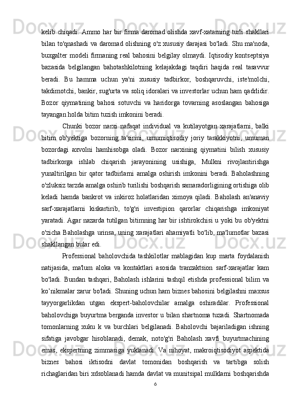 kelib chiqadi. Ammo har  bir  firma daromad olishda  xavf-xatarning turli  shakllari
bilan to'qnashadi  va daromad olishning o'z xususiy darajasi  bo'ladi. Shu ma'noda,
buxgalter modeli firmaning real bahosini  belgilay olmaydi. Iqtisodiy kontseptsiya
bazasida   belgilangan   bahotashkilotning   kelajakdagi   taqdiri   haqida   real   tasavvur
beradi.   Bu   hamma   uchun   ya'ni   xususiy   tadbirkor,   boshqaruvchi,   iste'molchi,
takdimotchi, bankir, sug'urta va soliq idoralari va investorlar uchun ham qadrlidir.
Bozor   qiymatining   bahosi   sotuvchi   va   haridorga   tovarning   asoslangan   bahosiga
tayangan holda bitim tuzish imkonini beradi. 
Chunki   bozor   narxi   nafaqat   individual   va   kutilayotgan   xarajatlarni,   balki
bitim   ob'yektiga   bozorning   ta'sirini,   umumiqtisodiy   joriy   tarakkiyotni,   umuman
bozordagi   axvolni   hamhisobga   oladi.   Bozor   narxining   qiymatini   bilish   xususiy
tadbirkorga   ishlab   chiqarish   jarayonining   usishiga,   Mulkni   rivojlantirishga
yunaltirilgan   bir   qator   tadbirlarni   amalga   oshirish   imkonini   beradi.   Baholashning
o'zluksiz tarzda amalga oshirib turilishi boshqarish samaradorligining ortishiga olib
keladi   hamda   bankrot   va   inkiroz   holatlaridan   ximoya   qiladi.   Baholash   an'anaviy
sarf-xarajatlarni   kiskartirib,   to'g'ri   investipion   qarorlar   chiqarishga   imkoniyat
yaratadi. Agar nazarda tutilgan bitimning har bir ishtirokchisi u yoki bu ob'yektni
o'zicha   Baholashga   urinsa,   uning   xarajatlari   ahamiyatli   bo'lib,   ma'lumotlar   bazasi
shakllangan bular edi. 
Professional   baholovchida   tashkilotlar   mablagidan   kup   marta   foydalanish
natijasida,   ma'lum   aloka   va   kontaktlari   asosida   tranzaktsion   sarf-xarajatlar   kam
bo'ladi.   Bundan   tashqari,   Baholash   ishlarini   tashqil   etishda   professional   bilim   va
ko’nikmalar zarur bo'ladi. Shuning uchun ham biznes bahosini belgilashni maxsus
tayyorgarlikdan   utgan   ekspert-baholovchilar   amalga   oshiradilar.   Professional
baholovchiga buyurtma berganda investor u bilan shartnoma tuzadi. Shartnomada
tomonlarning   xuku   k   va   burchlari   belgilanadi.   Baholovchi   bajariladigan   ishning
sifatiga   javobgar   hisoblanadi,   demak,   noto'g'ri   Baholash   xavfi   buyurtmachining
emas,   ekspertning   zimmasiga   yuklanadi.   Va   nihoyat,   makroiqtisodiyot   aspektida
biznes   bahosi   iktisodni   davlat   tomonidan   boshqarish   va   tartibga   solish
richaglaridan biri xdsoblanadi hamda davlat va munitsipal mulklarni boshqarishda
6