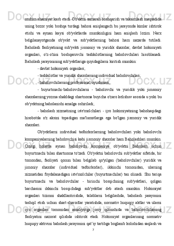 muhim ahamiyat kasb etadi. Ob'ektni samarali boshqarish va taksimlash maqsadida
uning bozor yoki boshqa turdagi bahosi aniqlangach bu jarayonda kimlar ishtirok
etishi   va   aynan   kaysi   ob'yektlarda   mumkinligini   ham   aniqlash   lozim.   Narx
belgilanayotganda   ob'yekt   va   sub'yektlarning   bahosi   ham   nazarda   tutiladi.
Baholash   faoliyatining   sub'yekti   jismoniy   va   yuridik   shaxslar,   davlat   hokimiyati
organlari,   o'z-o'zini   boshqaruvchi   tashkilotlarning   baholovchilari   hisoblanadi.
Baholash jarayonining sub'yektlariga quyidagilarni kiritish mumkin:
- davlat hokimiyati organlari;
- tashkilotlar va yuridik shaxslarning individual baholovchilari;
- baholovchilarning professional uyushmasi;
-   buyurtmachi-baholovchilarni   -   baholovchi   va   yuridik   yoki   jimsoniy
shaxslarning yozma shakldagi shartnoma buyicha o'zaro kelishuv asosida u yoki bu
ob'yektning baholanishi amalga oshiriladi;
-   baholash   xizmatining   iste'molchilari   -   ijro   hokimiyatining   bahohaqidagi
hisobotda   o'z   aksini   topadigan   ma'lumotlarga   ega   bo'lgan   jismoniy   va   yuridik
shaxslari.
Ob'yektlarni   individual   tadbirkorlarning   baholovchilari   yoki   baholovchi
kompaniyalarning baholovchisi kabi jismoniy shaxslar ham Baholashlari mumkin.
Oxirgi   holatda   aynan   baholovchi   kompaniya   ob'yektni   Baholash   uchun
buyurtmachi bilan shartnoma to'zadi. Ob'yektni baholovchi sub'yektlar sifatida, bir
tomondan,   faoliyati   qonun   bilan   belgilab   qo'yilgan   (baholovchilar)   yuridik   va
jimoniy   shaxslar   (individual   tadbirkorlar),   ikkinchi   tomonidan,   ularning
xizmatidan  foydalanadigan   iste'molchilar   (buyurtmachilar)   tan  olinadi.   Shu  tariqa
buyurtmachi   va   baholovchilar   -   birinchi   bosqichning   sub'yektlari,   qolgan
barchasini   ikkinchi   bosqichdagi   sub'yektlar   deb   atash   mumkin.   Hokimiyat
organlari   tizimni   shakllantirishda,   talablarni   belgilashda,   baholash   jarayonini
tashqil   etish   uchun   shart-sharoitlar   yaratishda,   normativ   huquqiy   aktlar   va   ularni
ijro   organlari   tomonidan   amaliyotga   joriy   qilinishida   va   baholovchilarning
faoliyatini   nazorat   qilishda   ishtirok   etadi.   Hokimiyat   organlarining   normativ
huquqiy aktivini baholash jarayonini qat’iy tartibga boglanib kolishidan saqlash va
7