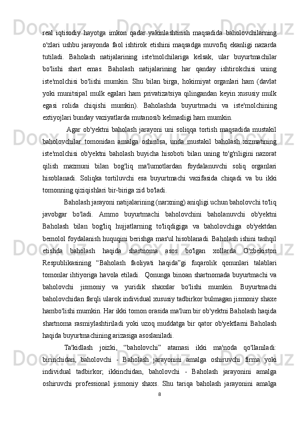 real   iqtisodiy   hayotga   imkon   qadar   yakinlashtirish   maqsadida   baholovchilarning
o'zlari   ushbu   jarayonda   faol   ishtirok   etishini   maqsadga   muvofiq   ekanligi   nazarda
tutiladi.   Baholash   natijalarining   iste'molchilariga   kelsak,   ular   buyurtmachilar
bo'lishi   shart   emas.   Baholash   natijalarining   har   qanday   ishtirokchisi   uning
iste'molchisi   bo'lishi   mumkin.   Shu   bilan   birga,   hokimiyat   organlari   ham   (davlat
yoki   munitsipal   mulk   egalari   ham   privatizatsiya   qilingandan   keyin   xususiy   mulk
egasi   rolida   chiqishi   mumkin).   Baholashda   buyurtmachi   va   iste'molchining
extiyojlari bunday vaziyatlarda mutanosib kelmasligi ham mumkin.
  Agar   ob'yektni   baholash   jarayoni   uni   soliqqa   tortish   maqsadida   mustakil
baholovchilar   tomonidan   amalga   oshirilsa,   unda   mustakil   baholash   xizmatining
iste'molchisi   ob'yektni   baholash   buyicha   hisoboti   bilan   uning   to'g'riligini   nazorat
qilish   mazmuni   bilan   bog'liq   ma'lumotlardan   foydalanuvchi   soliq   organlari
hisoblanadi.   Soliqka   tortiluvchi   esa   buyurtmachi   vazifasida   chiqadi   va   bu   ikki
tomonning qiziqishlari bir-biriga zid bo'ladi. 
Baholash jarayoni natijalarining (narxning) aniqligi uchun baholovchi to'liq
javobgar   bo'ladi.   Ammo   buyurtmachi   baholovchini   baholanuvchi   ob'yektni
Baholash   bilan   bog'liq   hujjatlarning   to'liqdigiga   va   baholovchiga   ob'yektdan
bemolol foydalanish huquqini berishga mas'ul hisoblanadi. Baholash ishini tashqil
etishda   baholash   haqida   shartnoma   asos   bo'lgan   xollarda   O'zbekiston
Respublikasining   “Baholash   faoliyati   haqida”gi   fuqarolik   qonunlari   talablari
tomonlar ihtiyoriga havola etiladi.   Qonunga binoan shartnomada buyurtmachi va
baholovchi   jismoniy   va   yuridik   shaxslar   bo'lishi   mumkin.   Buyurtmachi
baholovchidan farqli ularok individual xususiy tadbirkor bulmagan jismoniy shaxe
hambo'lishi mumkin. Har ikki tomon orasida ma'lum bir ob'yektni Baholash haqida
shartnoma   rasmiylashtiriladi   yoki   uzoq   muddatga   bir   qator   ob'yektlarni   Baholash
haqida buyurtmachining arizasiga asoslaniladi.
Ta'kidlash   joizki,   “baholovchi”   atamasi   ikki   ma'noda   qo'llaniladi:
birinchidan,   baholovchi   -   Baholash   jarayonini   amalga   oshiruvchi   firma   yoki
individual   tadbirkor;   ikkinchidan,   baholovchi   -   Baholash   jarayonini   amalga
oshiruvchi   professional   jismoniy   shaxs.   Shu   tariqa   baholash   jarayonini   amalga
8