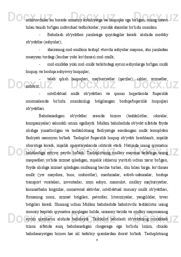 oshiruvchilar bu borada umumiy kobiliyatga va huquqka ega bo'lgan, uning ustavi
bilan tanish bo'lgan individual tadbirkorlar, yuridik shaxslar bo'lishi mumkin.
- Baholash   ob'yektlari   jumlasiga   quyidagilar   kiradi:   alohida   moddiy
ob'yektlar (ashyolar);
- shaxsning mol-mulkini tashqil etuvchi ashyolar majmui, shu jumladan
muayyan turdagi (kuchar yoki ko'chmas) mol-mulk;
- mol-mulkka yoki mol-mulk tarkibidagi ayrim ashyolarga bo'lgan mulk
huquqi va boshqa ashyoviy huquqlar;
- talab   qilish   huquqlari,   majburiyatlar   (qarzlar);   ishlar,   xizmatlar,
axborot;
- intellektual   mulk   ob'yektlari   va   qonun   hujjatlarida   fuqarolik
muomalasida   bo'lishi   mumkinligi   belgilangan   boshqafuqarolik   huquqlari
ob'yektlari.
Baholanadigan   ob'yektlar   orasida   biznes   (tashkilotlar,   idoralar,
kompaniyalar) salmokli urinni egallaydi. Mulkni baholashda ob'yekt sifatida foyda
olishga   yunaltirilgan   va   tashkilotning   faoliyatiga   asoslangan   mulk   kompleksi
faoliyati   namoyon bo'ladi.  Tashqilot   fuqarolik huquqi   ob'yekti  hisoblanib,  xujalik
oborotiga   kiradi,   xujalik   operatsiyalarida   ishtirok   etadi.   Natijada   uning   qiymatini
baholashga   extiyoj   paydo   bo'ladi.   Tashqilotning   mulkiy   majmua   tarkibiga   uning
maqsadlari yo'lida xizmat qiladigan, xujalik ishlarini yuritish uchun zarur bo'lgan,
foyda olishga xizmat qiladigan mulkning barcha turlari, shu bilan birga, ko'chmas
mulk   (yer   maydoni,   bino,   inshootlar),   mashinalar,   asbob-uskunalar,   boshqa
transport   vositalari,   inventarlar,   xom   ashyo,   maxsulot,   mulkiy   majburiyatlar,
kimmatbaho   kogozlar,   nomaterial   aktivlar,   intellektual   xususiy   mulk   ob'yektlari,
firmaning   nomi,   xizmat   belgilari,   patentlar,   litsenziyalar,   yangiliklar,   tovar
belgilari   kiradi.   Shuning   uchun   Mulkni   baholashda   baholovchi   tashkilotni   uning
xususiy kapitali qiymatini aniqlagan holda, umumiy tarzda va mulkiy majmuaning
ayrim   qismlarini   alohida   baholaydi.   Tashkilot   baholash   ob'yektining   murakkab
tizimi   sifatida   aniq   baholanadigan   chegaraga   ega   bo'lishi   lozim,   chunki
baholanayotgan   biznes   har   xil   tarkibiy   qismlardan   iborat   bo'ladi.   Tashqilotning
9