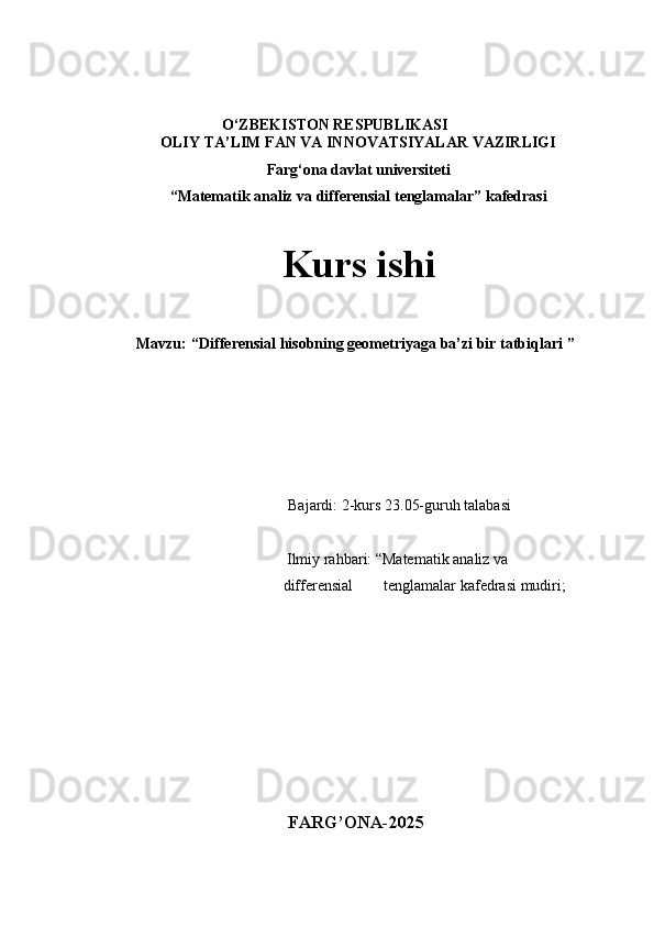 O‘ZBEKISTON RESPUBLIKASI
OLIY TA’LIM FAN VA INNOVATSIYALAR VAZIRLIGI
Farg‘ona davlat universiteti
“Matematik analiz va differensial tenglamalar ” kafedrasi
Kurs ishi
           Mavzu:   “ Differensial hisobning geometriyaga ba’zi bir tatbiqlari  ”
Bajardi: 2-kurs 23.05-guruh talabasi 
      
                              Ilmiy rahbari:   “Matematik analiz va     
                             differensial        tenglamalar  kafedrasi mudiri;
                                                                                                      
 
FARG’ONA-2025 