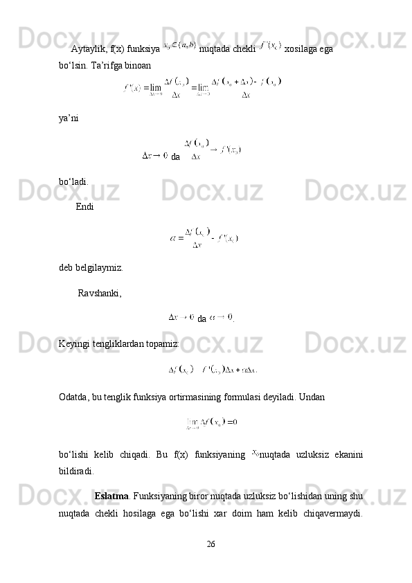      Aytaylik, f(x) funksiya    nuqtada chekli   xosilaga ega
bo‘lsin. Ta’rifga binoan
               
ya’ni
                                    da 
bo‘ladi.
       Endi 
                                                     
deb belgilaymiz.
        Ravshanki,
                                               da  .
Keyingi tengliklardan topamiz:
                                             
Odatda, bu tenglik funksiya ortirmasining formulasi deyiladi. Undan
                                                    
bo‘lishi   kelib   chiqadi.   Bu   f(x)   funksiyaning   nuqtada   uzluksiz   ekanini
bildiradi.
              Eslatma . Funksiyaning biror nuqtada uzluksiz bo‘lishidan uning shu
nuqtada   chekli   hosilaga   ega   bo‘lishi   xar   doim   ham   kelib   chiqavermaydi.
26 