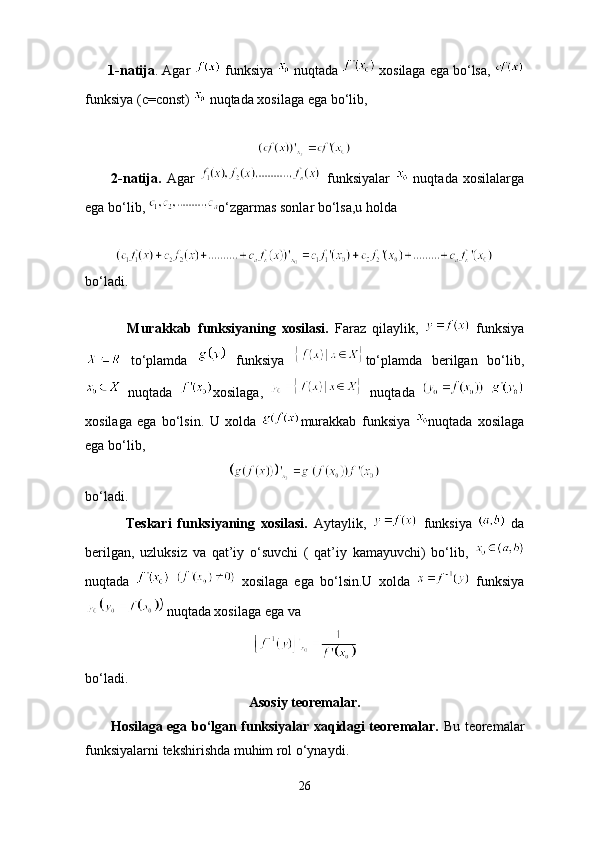        1- natija .  Agar     funksiya     nuqtada     xosilaga   ega   bo ‘ lsa , 
funksiya  ( c = const )    nuqtada   xosilaga   ega   bo ‘ lib , 
          2-natija.   Agar     funksiyalar     nuqtada   xosilalarga
ega bo‘lib,  o‘zgarmas sonlar bo‘lsa,u holda
bo‘ladi.
              Murakkab   funksiyaning   xosilasi.   Faraz   qilaylik,     funksiya
  to‘plamda     funksiya   to‘plamda   berilgan   bo‘lib,
  nuqtada   xosilaga,     nuqtada    
xosilaga   ega   bo‘lsin.   U   xolda   murakkab   funksiya   nuqtada   xosilaga
ega bo‘lib,
bo‘ladi.
              Teskari   funksiyaning   xosilasi.   Aytaylik,     funksiya     da
berilgan,   uzluksiz   va   qat’iy   o‘suvchi   (   qat’iy   kamayuvchi)   bo‘lib,  
nuqtada       xosilaga   ega   bo‘lsin.U   xolda     funksiya
 nuqtada xosilaga ega va
bo‘ladi.
Asosiy teoremalar.
           Hosilaga ega bo‘lgan funksiyalar xaqidagi teoremalar.   Bu teoremalar
funksiyalarni tekshirishda muhim rol o‘ynaydi.
26 