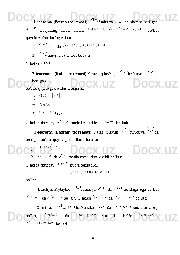            1-teorema (Ferma teoremasi).   funksiya   to‘plamda berilgan.
  nuqtaning   atrofi   uchun       bo‘lib,
quyidagi shartlar bajarilsin:
1)  da   
2) mavjud va chekli bo‘lsin.
U holda 
2-teorema   (Roll   teoremasi). Faraz   qilaylik,   funksiya   da
berilgan 
bo‘lib, quyidagi shartlarni bajarsin:
1)
2)
3)  bo‘lsin.
U holda shunday  nuqta topiladiki,   bo‘ladi.
          3-teorema   (Lagranj   teoremasi).   Faraz   qilaylik,   funksiya   da
berilgan bo‘lib, quyidagi shartlarni bajarsin:
1)
2)  da   xosila mavjud va chekli bo‘lsin.
U holda shunday   nuqta topiladiki, 
                                          
bo ‘ ladi .
              1- natija .   Aytaylik ,   funksiya     da     xosilaga   ega   bo ‘ lib ,
da     bo ‘ lsin .  U holda  da    bo‘ladi.
                2-natija.   va   funksiyalari     da   ,   xosilalarga ega
bo‘lib,     da   bo‘lsin.   U   holda   da
 bo‘ladi.
26 