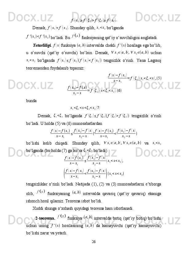 f'(x2)≥	f'(ξ2)>	f'(ξ1)≥	f'(x1).      Demak,  f '	
(
x
1	) < f '	(
x
2	) .
 Shunday qilib,  x
1 < x
2  bo‘lganda 	
f'(x1)<	f'(x2)
 bo‘ladi. Bu   funksiyaning qat’iy o‘suvchiligini anglatadi.
       Yetarliligi.   f	
( x	)
 funksiya  ( a , b )
 intervalda chekli 	f'(x)  hosilaga ega bo‘lib,
u   o‘suvchi   (qat’iy   o‘suvchi)   bo‘lsin.   Demak,  	
∀	x1∈(a,b),∀	x2∈(a,b)   uchun
x
1 < x
2   bo‘lganda   f '	
(
x
1	) ≤ f '	(
x
2	) ( f '	(
x
1	) < f '	(
x
2	) )
  tengsizlik   o‘rinli.   Yana   Lagranj
teoremasidan foydalanib topamiz:
f	
( x	) − f	( x
1	)
x − x
1 = f '	(
ξ
1	)( x
1 < ξ
1 < x	) , ( 5 )
                                       f	
( x
2	) − f ( x )
x
2 − x = f '	(
ξ
2	)( x < ξ
2 < x
2	) . ( 6 )
bunda
                                         	
x1<ξ1<x<ξ2<x2(7)
          Demak,   ξ
1 < ξ
2   bo‘lganda   f '	
(
ξ
1	) ≤ f '	(
ξ
2	) ( f '	(
ξ
1	) > f '	(
ξ
2	) )
  tengsizlik   o‘rinli
bo‘ladi. U holda (5) va (6) munosabatlardan	
f(x)−	f(x1)	
x−	x1	
≤	f(x2)−	f(x)	
x2−	x	(f(x)−	f(x1)	
x−	x1	
<	f(x2)−	f(x)	
x2−	x	)
bo‘lishi   kelib   chiqadi.   Shunday   qilib,  	
∀	x1∈(a,b),∀	x2∈(a,b)   va  	x1<x2
bo‘lganda (bu holda (7) ga ko‘ra  ξ
1 < ξ
2  bo‘ladi)
f	
( x	) − f ( x
1 )
x − x
1 ≤ f	( x
2	) − f	( x	)
x
2 − x
( x
1 < x < x
2	) ,	
(
f(x)−	f(x1)	
x−	x1	
<	f(x2)−	f(x)	
x2−	x	)(x1<x<x2)
tengsizliklar o‘rinli bo‘ladi. Natijada (1), (2) va (3) munosabatlarni e’tiborga
olib,     funksiyaning  	
(a,b)   intervalda   qavariq   (qat’iy   qavariq)   ekaniga
ishonch hosil qilamiz. Teorema isbot bo‘ldi.
      Xuddi shunga o‘xshash quyidagi teorema ham isbotlanadi.
            2-teorema.     funksiya  	
(a,b)   intervalda   botiq   (qat’iy   botiq)   bo‘lishi
uchun   uning   f ' ( x )
  hosilasining   ( a , b )
  da   kamayuvchi   (qat’iy   kamayuvchi)
bo‘lishi zarur va yetarli.
26 