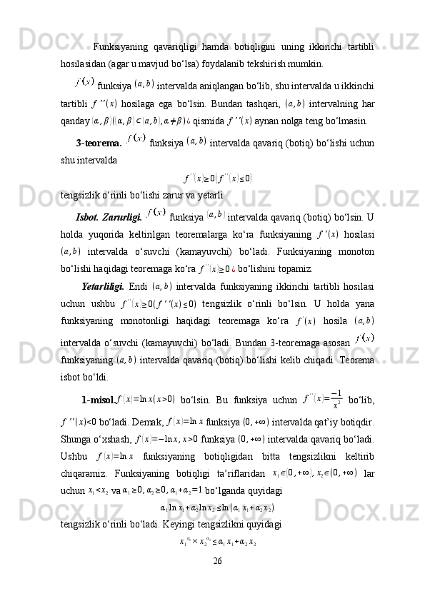            Funksiyaning   qavariqligi   hamda   botiqligini   uning   ikkinchi   tartibli
hosilasidan (agar u mavjud bo‘lsa) foydalanib tekshirish mumkin.
       funksiya (a,b)  intervalda aniqlangan bo‘lib, shu intervalda u ikkinchi
tartibli   f ' ' ( x )
  hosilaga   ega   bo‘lsin.   Bundan   tashqari,  	
(a,b)   intervalning   har
qanday 	
(α,β)((α,β)⊂(a,b),α≠β)¿  qismida  f ' ' ( x )
 aynan nolga teng bo‘lmasin.
         3-teorema.     funksiya   ( a , b )
  intervalda qavariq (botiq) bo‘lishi uchun
shu intervalda  
f ' '	
(
x	) ≥ 0	( f ' '	(
x	) ≤ 0	)
tengsizlik o‘rinli bo‘lishi zarur va yetarli.
         Isbot. Zarurligi.    funksiya  	
( a , b	)
 intervalda qavariq (botiq) bo‘lsin. U
holda   yuqorida   keltirilgan   teoremalarga   ko‘ra   funksiyaning  	
f'(x)   hosilasi	
(a,b)
  intervalda   o‘suvchi   (kamayuvchi)   bo‘ladi.   Funksiyaning   monoton
bo‘lishi haqidagi teoremaga ko‘ra  f ' '	
(
x	) ≥ 0 ¿
 bo‘lishini topamiz.
          Yetarliligi.   Endi  	
(a,b)   intervalda   funksiyaning   ikkinchi   tartibli   hosilasi
uchun   ushbu   f ' '	
(
x	) ≥ 0 ( f ' ' ( x ) ≤ 0 )
  tengsizlik   o‘rinli   bo‘lsin.   U   holda   yana
funksiyaning   monotonligi   haqidagi   teoremaga   ko‘ra   f '
( x )
  hosila  	
(a,b)
intervalda  o‘suvchi  (kamayuvchi)  bo‘ladi. Bundan 3-teoremaga asosan  
funksiyaning  	
(a,b)   intervalda qavariq (botiq) bo‘lishi kelib chiqadi.   Teorema
isbot bo‘ldi.
        1-misol.	
f(x)=ln	x(x>0)   bo‘lsin.   Bu   funksiya   uchun   f ' '	(
x	) = − 1
x 2   bo‘lib,
f ' ' ( x ) < 0
 bo‘ladi. Demak,  f	
( x	) = ln x
 funksiya  ( 0 , + ∞ )
 intervalda qat’iy botiqdir.
Shunga o‘xshash,   f	
( x	) = − ln x , x > 0
 funksiya  ( 0 , + ∞ )
 intervalda qavariq bo‘ladi.
Ushbu   f	
( x	) = ln x
  funksiyaning   botiqligidan   bitta   tengsizlikni   keltirib
chiqaramiz.   Funksiyaning   botiqligi   ta’riflaridan   x
1 ∈	
( 0 , + ∞	) , x
2 ∈ ( 0 , + ∞ )
  lar
uchun  x
1 < x
2  va  α
1 ≥ 0 , α
2 ≥ 0 , α
1 + α
2 = 1
 bo‘lganda quyidagi	
α1ln	x1+α2ln	x2≤ln	(α1x1+α2x2)
tengsizlik o‘rinli bo‘ladi. Keyingi tengsizlikni quyidagi	
x1α1×	x2α2≤α1x1+α2x2
26 