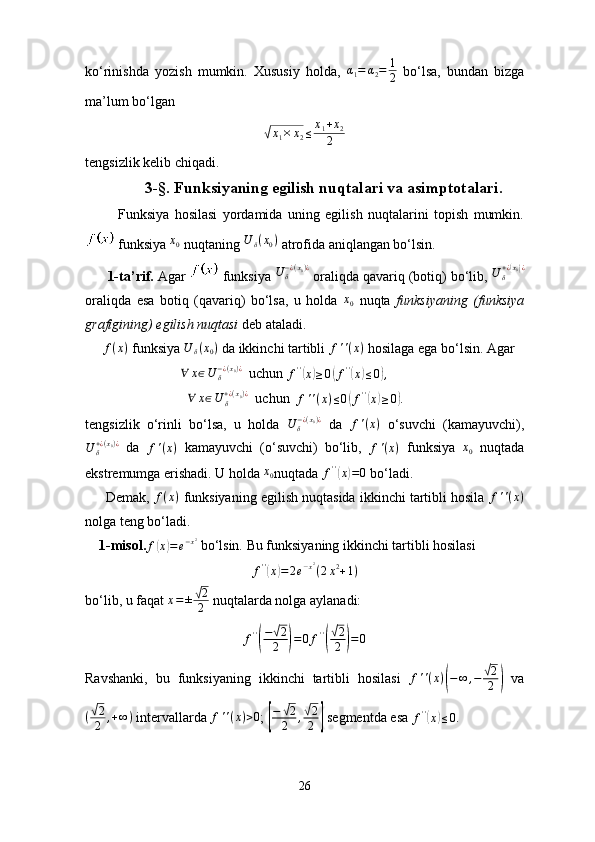 ko‘rinishda   yozish   mumkin.   Xususiy   holda,   α
1 = α
2 = 1
2   bo‘lsa,   bundan   bizga
ma’lum bo‘lgan√x1×	x2≤	x1+x2	
2
tengsizlik kelib chiqadi.
               3-§. Funksiyaning egilish nuqtalari va asimptotalari.
            Funksiya   hosilasi   yordamida   uning   egilish   nuqtalarini   topish   mumkin.
 funksiya 	
x0  nuqtaning 	U	δ(x0)  atrofida aniqlangan bo‘lsin.
      1-ta’rif.  Agar   funksiya  U
δ− ¿ ( x
0 ) ¿
 oraliqda qavariq (botiq) bo‘lib, 	
U	δ+¿(x0)¿
oraliqda   esa   botiq   (qavariq)   bo‘lsa,   u   holda   x
0   nuqta   funksiyaning   (funksiya
grafigining) egilish nuqtasi  deb ataladi.
      f ( x )
 funksiya  U
δ ( x
0 )
 da ikkinchi tartibli  f ' ' ( x )
 hosilaga ega bo‘lsin. Agar
                           	
∀	x∈U	δ−¿(x0)¿   uchun  f ' '	(
x	) ≥ 0	( f ' '	(
x	) ≤ 0	) ,
                              ∀ x ∈ U
δ+ ¿ ( x
0 ) ¿
  uchun   f ' ' ( x ) ≤ 0	
( f ' '	(
x	) ≥ 0	) .
tengsizlik   o‘rinli   bo‘lsa,   u   holda   U
δ− ¿ ( x
0 ) ¿
  da  	
f'(x)   o‘suvchi   (kamayuvchi),
U
δ+ ¿ ( x
0 ) ¿
  da   f ' ( x )
  kamayuvchi   (o‘suvchi)   bo‘lib,  
f'(x)   funksiya  	x0   nuqtada
ekstremumga erishadi. U holda 	
x0 nuqtada  f ' '	(
x	) = 0
 bo‘ladi.
      Demak, 	
f(x)  funksiyaning egilish nuqtasida ikkinchi tartibli hosila  f ' ' ( x )
nolga teng bo‘ladi.
    1-misol.	
f(x)=e−x2  bo‘lsin. Bu funksiyaning ikkinchi tartibli hosilasi	
f''(x)=2e−x2(2x2+1)
bo‘lib, u faqat  x = ±	
√ 2
2  nuqtalarda nolga aylanadi:
f ' '	
( −	
√ 2
2	
) = 0 f ' '	(
√ 2
2	
) = 0
Ravshanki,   bu   funksiyaning   ikkinchi   tartibli   hosilasi  	
f''(x)(−	∞	,−	√2
2	)   va
(	
√ 2
2 , + ∞ )
 intervallarda 	f''(x)>0 ; 	[
−	√2
2	,√2
2	]  segmentda esa  f ' '	(
x	) ≤ 0.
26 