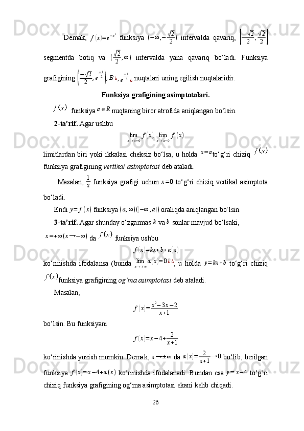             Demak,  
f( x	) = e − x 2
  funksiya   ( − ∞ , −	√ 2
2 )
  intervalda   qavariq,  	
[
−	√2
2	,√2
2	]
segmentda   botiq   va  	
(√2
2	,∞)   intervalda   yana   qavariq   bo‘ladi.   Funksiya
grafigining 	
(
−√2
2	,e
−12),B¿ , 	e
−12¿  nuqtalari uning egilish nuqtalaridir.
Funksiya grafigining asimptotalari.
        funksiya  a ∈ R
 nuqtaning biror atrofida aniqlangan bo‘lsin.
      2-ta’rif.  Agar ushbu
limx→a+0f(x),limx→a−0f(x)
limitlardan  biri   yoki  ikkalasi  cheksiz   bo‘lsa,  u  holda  	
x=a to‘g‘ri   chiziq  
funksiya grafigining  vertikal asimptotasi  deb ataladi.
           Masalan,   1
x   funksiya grafigi uchun  	
x=0   to‘g‘ri chiziq vertikal asimptota
bo‘ladi.
      Endi  y = f ( x )
 funksiya  ( a , ∞ ) (	
( − ∞ , a	) )
 oraliqda aniqlangan bo‘lsin.
      3-ta’rif.  Agar shunday o‘zgarmas  k
 va  b
 sonlar mavjud bo‘lsaki,
 	
x=+∞(x→	−	∞)  da   funksiya ushbu
f	
( x	) = kx + b + α	( x	)
ko‘rinishda   ifodalansa   (bunda   lim
x → ∓ ∞ α	
( x	) = 0 ¿ ¿
,   u   holda  	y=	kx	+b   to‘g‘ri   chiziq
funksiya grafigining  og‘ma asimptotasi  deb ataladi.
      Masalan, 
f	
( x	) = x 2
− 3 x − 2
x + 1
bo‘lsin. Bu funksiyani
f	
( x	) = x − 4 + 2
x + 1
ko‘rinishda yozish mumkin. Demak,  	
x→	±∞  da  	α(x)=	2
x+1→	0  bo‘lib, berilgan
funksiya  	
f(x)=	x−4+α(x)   ko‘rinishda ifodalanadi. Bundan  esa   y = x − 4
  to‘g‘ri
chiziq funksiya grafigining og‘ma asimptotasi ekani kelib chiqadi.
26 