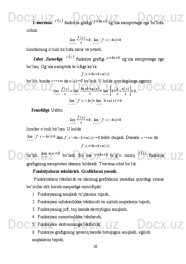      1-teorema.    funksiya grafigi  y = kx + b
 og‘ma asimptotaga ega bo‘lishi
uchun 
lim
x → + ∞ f ( x )
x = k , lim
x → + ∞[ f	( x	) − kx	] = b
limitlarning o‘rinli bo‘lishi zarur va yetarli.
        Isbot.   Zarurligi.     funksiya   grafigi   y = kx + b
  og‘ma   asimptotaga   ega
bo‘lsin. Og‘ma asimptota ta’rifiga ko‘ra	
f(x)=	kx	+b+α(x)
bo‘lib, bunda 	
x→	+∞  da  α ( x ) → 0
 bo‘ladi. U holda quyidagilarga egamiz:
lim
x → + ∞ f ( x )
x = lim
x → + ∞ kx + b + α ( x )
x = lim
x → + ∞	
[ k + b
x + α ( x )
x	] = k ,	
limx→+∞[f(x)−	kx	]=	limx→+∞[b+α(x)]=	b
      Yetarliligi.   Ushbu
lim
x → + ∞ f ( x )
x = k , lim
x → + ∞	
[ f	( x	) − kx	] = b
limitlar o‘rinli bo‘lsin. U holda	
limx→+∞[f(x)−	kx	]=b
 dan 	f(x)−	kx	−b=α(x)→	0  kelib chiqadi. Demak, 	x→	+∞  da	
f(x)=	kx	+b+α(x)
bo‘lib,   lim
x → + ∞ α	
( x	) = 0
  bo‘ladi.   Bu   esa  	y=	kx	+b   to‘g‘ri   chiziq     funksiya
grafigining asimptotasi ekanini bildiradi. Teorema isbot bo‘ldi.
      Funksiyalarni tekshirish. Grafiklarni yasash.
      Funksiyalarni tekshirish va ularning grafiklarini yasashni quyidagi sxema
bo‘yicha olib borish maqsadga muvofiqdir:
1. Funksiyaning aniqlash to‘plamini topish;
2. Funksiyani uzluksizlikka tekshirish va uzilish nuqtalarini topish;
3. Funksiyaning juft, toq hamda davriyligini aniqlash;
4. Funksiyani monotonlikka tekshirish;
5. Funksiyani ekstremumga tekshirish;
6. Funksiya grafigining qavariq hamda botiqligini aniqlash, egilish 
nuqtalarini topish;
26 