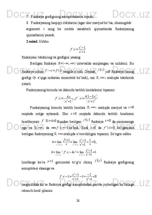 7. Funksiya grafigining asimptotalarini topish;
8. Funksiyaning haqiqiy ildizlarini (agar ular mavjud bo‘lsa, shuningdek 
argument  x   ning   bir   nechta   xarakterli   qiymatlarida   funksiyaning
qiymatlarini yasash.
     2-misol.  Ushbu
f	
( x	) = x 2
− 1
x 2
+ 1
funksiyani tekshiring va grafigini yasang.
          Berilgan   funksiya   R = ( − ∞ , + ∞ )
  intervalda   aniqlangan   va   uzluksiz.   Bu
funksiya uchun  f	
( − x	) = f ( x )
 tenglik o‘rinli. Demak,   juft funksiya (uning
grafigi   Oy
  o‘qiga nisbatan  simmetrik bo‘ladi), uni  	
[0,+∞	¿   oraliqda tekshirish
yetarli.
     Funksiyaning birinchi va ikkinchi tartibli hosilalarini topamiz:
                                     	
f'(x)=	4x	
(x2+1)2,f''(x)=	4(1−3x2)	
(x2+1)3	.
            Funksiyaning   birinchi   tartibli   hosilasi  	
[ 0 , + ∞ ¿
  oraliqda   mavjud   va  	x=0
nuqtada   nolga   aylanadi.   Shu   x = 0
  nuqtada   ikkinchi   tartibli   hosilasini
hisoblaymiz.   f ' '	
(
0) = 4 > 0.
Bundan  berilgan     funksiya   x = 0
  da  minimumga
ega   va  	
[ 0 , + ∞ ¿
  da   min f	( x	) = − 1
bo‘ladi.   Endi  	x>0   da   f ' ( x ) > 0
  bo‘lganidan
berilgan funksiyaning 	
[0,+∞¿ oraliqda o‘suvchiligini topamiz. So‘ngra ushbu
                                   k = lim
x → + ∞ f ( x )
x = lim
x → + ∞ x 2
− 1
x 2
+ 1 × 1
x = 0 ,
                                  b = lim
x → + ∞ ⌈ f	
( x	) − kx ⌉ = lim
x → + ∞ x 2
− 1
x 2
+ 1 = 1
limitlarga   ko‘ra   y = 1
  gorizontal   to‘g‘ri   chiziq     funksiya   grafigining
asimptotasi ekaniga va 
f	
( x	) − 1 = x 2
− 1
x 2
+ 1 − 1 = − 2
x 2
+ 1 < 0
tengsizlikka ko‘ra funksiya grafigi asimptotadan pastda joylashgan bo‘lishiga
ishonch hosil qilamiz.
26 