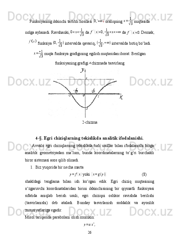 Funksiyaning ikkinchi tartibli hosilasi [0,+∞¿  oraliqning  x = 1	√
3  nuqtasida
nolga aylanadi. Ravshanki,  0 < x < 1	
√
3  da  f ' '	
(
x	) > 0 , 1	
√
3 < x < + ∞
 da  f ' '	(
x	) < 0.
 Demak,
 funksiya  ( 0 , 1	
√
3 )
 intervalda qavariq,  ( 1	√
3 , + ∞ )
 intervalda botiq bo‘ladi.
x = + 1	
√
3  nuqta funksiya grafigining egilish nuqtasidan iborat. Berilgan
funksiyaning grafigi  a
chizmada tasvirlang
2-chizma
4- §.   Egri chiziqlarning tekislikda analitik ifodalanishi.
         Avvalo egri chiziqlarning tekislikda turli usullar bilan ifodalanishi bizga
analitik   geometriyadan   ma’lum,   bunda   koordinatalarning   to‘g‘ri   burchakli
biror sistemasi asos qilib olinadi.
1. Biz yuqorida bir necha marta 
                                  y = f	
( x	)
 yoki  	[x=	g(y)]                                    (8)
shakldagi   tenglama   bilan   ish   ko‘rgan   edik.   Egri   chiziq   nuqtasining
o‘zgaruvchi   koordinatalaridan   birini   ikkinchisining   bir   qiymatli   funksiyasi
sifatida   aniqlab   berish   usuli,   egri   chiziqni   oshkor   ravishda   berilishi
(tasvirlanishi)   deb   ataladi.   Bunday   tasvirlanish   soddalik   va   ayonlik
xususiyatlariga egadir.
Misol tariqasida parabolani olish mumkin:	
y=	ax2,
26 