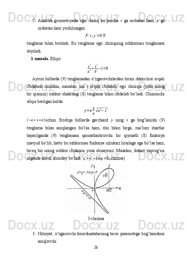 2. Analitik   geometriyada   egri   chiziq   ko‘pincha  x   ga   nisbatan   ham,  	y   ga
nisbatan ham yechilmagan.
                                                	
F(x,y)=0(9)
tenglama   bilan   beriladi.   Bu   tenglama   egri   chiziqning   oshkormas   tenglamasi
deyiladi.
    1-masala.  Ellips:
                                                       	
x2
a2+x2
b2−1=0
       Ayrim hollarda (9) tenglamadan o‘zgaruvchilardan birini ikkinchisi orqali
ifodalash   mumkin,   masalan,   uni  	
x   orqali   ifodalab,   egri   chiziqni   (yoki   uning
bir qismini) oshkor shakldagi (8) tenglama bilan ifodalab bo‘ladi. Chunonchi
ellips berilgan holda:
y = ± b
a	
√ a 2
− x 2	
(−	a≪x≪a)
uchun.   Boshqa   hollarda   garchand  	y   ning   x
  ga   bog‘lanishi   (9)
tenglama   bilan   aniqlangan   bo‘lsa   ham,   shu   bilan   birga,   ma’lum   shartlar
bajarilganda   (9)   tenglamani   qanoatlantiruvchi   bir   qiymatli   (8)   funksiya
mavjud bo‘lib, hatto bu oshkormas funksiya uzluksiz hosilaga ega bo‘lsa ham,
biroq biz uning oshkor ifodasini  yoza olmaymiz. Masalan,  dekart yaprog‘ini
olganda ahvol shunday bo‘ladi: 
x 3
+ y 3
− 3 axy = 0 ¿ chizma)
3-chizma
3. Nihoyat, o‘zgaruvchi koordinatalarning biror  parametrga bog‘lanishini
aniqlovchi 
26 