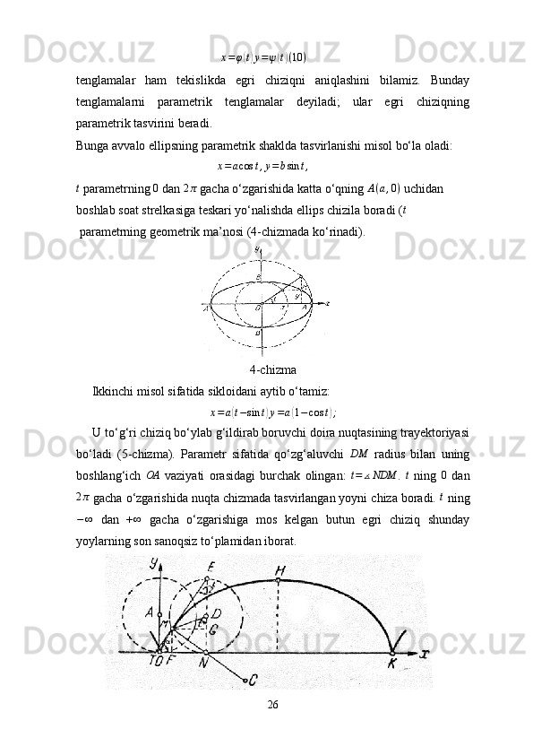                                          x=φ(t)y=ψ(t)(10	)
tenglamalar   ham   tekislikda   egri   chiziqni   aniqlashini   bilamiz.   Bunday
tenglamalarni   parametrik   tenglamalar   deyiladi;   ular   egri   chiziqning
parametrik tasvirini beradi.
Bunga avvalo ellipsning parametrik shaklda tasvirlanishi misol bo‘la oladi:
                                             	
x=acos	t,y=	bsin	t,	
t
 parametrning 	0  dan 	2π  gacha o‘zgarishida katta o‘qning  A ( a , 0 )
 uchidan 
boshlab soat strelkasiga teskari yo‘nalishda ellips chizila boradi ( t
 parametrning geometrik ma’nosi (4-chizmada ko‘rinadi).        
4-chizma
     Ikkinchi misol sifatida sikloidani aytib o‘tamiz:
x = a	
( t − sin t	) y = a	( 1 − cos t	) ;
     U to‘g‘ri chiziq bo‘ylab g‘ildirab boruvchi doira nuqtasining trayektoriyasi
bo‘ladi   (5-chizma).   Parametr   sifatida   qo‘zg‘aluvchi  	
DM   radius   bilan   uning
boshlang‘ich  	
OA   vaziyati   orasidagi   burchak   olingan:   t = ∡ NDM
.   t
  ning  	0   dan	
2π
 gacha o‘zgarishida nuqta chizmada tasvirlangan yoyni chiza boradi. 	t  ning
− ∞
  dan   +	
∞   gacha   o‘zgarishiga   mos   kelgan   butun   egri   chiziq   shunday
yoylarning son sanoqsiz to‘plamidan iborat.
26 