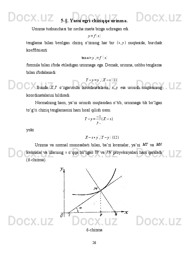5-§. Yassi egri chiziqqa urinma.
     Urinma tushunchasi bir necha marta bizga uchragan edi.
y = f( x	)
tenglama   bilan   berilgan   chiziq   o‘zining   har   bir   ( x , y )
  nuqtasida,   burchak
koeffitsienti 	
tan	α=	y'x=	f'(x)
formula bilan ifoda etiladigan urinmaga ega. Demak, urinma, ushbu tenglama
bilan ifodalanadi:
                                                        Y − y = y '
x	
( X − x	)( 11	)
          Bunda  	
X ,	Y   o‘zgaruvchi   koordinatalarni,  	x,y   esa   urinish   nuqtasining
koordinatalarini bildiradi.
          Normalning   ham,   ya’ni   urinish   nuqtasidan   o‘tib,   urinmaga   tik   bo‘lgan
to‘g‘ri chiziq tenglamasini ham hosil qilish oson:
                                                       Y − y = − 1
y '
x ( X − x )
yoki
                                                      	
X−	x+y'x(Y−	y).(12	)
          Urinma   va   normal   munosabati   bilan,   ba’zi   kesmalar,   ya’ni  	
MT   va  	MN
kesmalar va ularning   x
  o‘qqa bo‘lgan   TP
  va   PN
  proyeksiyalari ham qaraladi
(6-chizma). 
6-chizma
26 