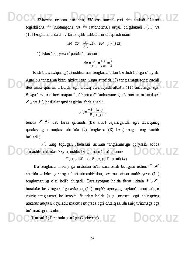          TP kesma   urinma   osti   deb,  	PN   esa   normal   osti   deb   ataladi.   Ularni
tegishlicha   sbt
  (subtangens)   va  	
sbn   (subnormal)   orqali   belgilanadi.;   (11)   va
(12) tenglamalarda 	
Y=0  faraz qilib ushbularni chiqarish oson:
                                        sbt = TP = y
y '
x , sbn = PN = y y '
x ( 13 )
1) Masalan, 	
y=	ax2  parabola uchun:
sbt = y
y '
x = a x 2
2 ax = x
2
      Endi bu chiziqning (9) oshkormas tenglama bilan berilish holiga o‘taylik.
Agar bu tenglama bizni qiziqtirgan nuqta atrofida (8) tenglamaga teng kuchli
deb   faraz   qilinsa,   u   holda   egri   chiziq   bu   nuqtada   albatta   (11)   urinmaga   ega.
Bizga  bevosita  berilmagan “oshkormas”   funksiyaning  	
y'x   hosilasini   berilgan
F '
X  va  F '
y  hosilalar quyidagicha ifodalanadi:	
y'x=	−	F'X(x,y)	
F'y(x,y)	,
bunda  	
F'y≠0   deb   faraz   qilinadi.   (Bu   shart   bajarilganda   egri   chiziqning
qaralayotgan   nuqtasi   atrofida   (9)   tenglama   (8)   tenglamaga   teng   kuchli
bo‘ladi.)
           	
y'x   ning   topilgan   ifodasini   urinma   tenglamasiga   qo‘ysak,   sodda
almashtirishlardan keyin, ushbu tenglamani hosil qilamiz:
                                     	
F'x(x,y)(X−	x)+F'y(x,y)(Y−	y)=0(14	)
          Bu   tenglama   x
  va  	
y   ga   nisbatan   to‘la   simmetrik   bo‘lgani   uchun   F '
x ≠ 0
shartda  	
x   bilan  	y   ning   rollari   almashtirilsa,   urinma   uchun   xuddi   yana   (14)
tenglamaning   o‘zi   kelib   chiqadi.   Qaralayotgan   holda   faqat   ikkala  	
F'x,F'y
hosilalar birdaniga nolga aylansa, (14) tenglik ayniyatga aylanib, aniq to‘g‘ri
chiziq   tenglamasi   bo‘lmaydi.   Bunday   holda   ( x , y )
  nuqtani   egri   chiziqning
maxsus nuqtasi deyiladi; maxsus nuqtada egri chiziq aslida aniq urinmaga ega
bo‘lmasligi mumkin.
     1-misol. 1).Parabola 
y 2
= 2 px  (7-chizma)
26 