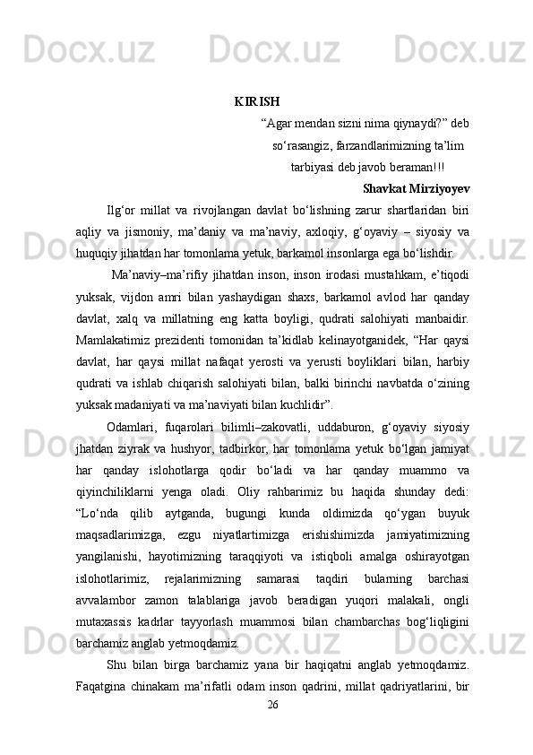 KIRISH
                                                           “Agar mendan sizni nima qiynaydi?” deb
  so‘rasangiz, farzandlarimizning ta’lim
tarbiyasi deb   javob beraman!!!
Shavkat Mirziyoyev
Ilg‘or   millat   va   rivojlangan   davlat   bo‘lishning   zarur   shartlaridan   biri
aqliy   va   jismoniy,   ma’daniy   va   ma’naviy,   axloqiy,   g‘oyaviy   –   siyosiy   va
huquqiy jihatdan har tomonlama yetuk, barkamol insonlarga ega bo‘lishdir.
  Ma’naviy–ma’rifiy   jihatdan   inson,   inson   irodasi   mustahkam,   e’tiqodi
yuksak,   vijdon   amri   bilan   yashaydigan   shaxs,   barkamol   avlod   har   qanday
davlat,   xalq   va   millatning   eng   katta   boyligi,   qudrati   salohiyati   manbaidir.
Mamlakatimiz   prezidenti   tomonidan   ta’kidlab   kelinayotganidek,   “Har   qaysi
davlat,   har   qaysi   millat   nafaqat   yerosti   va   yerusti   boyliklari   bilan,   harbiy
qudrati   va   ishlab   chiqarish   salohiyati   bilan,   balki   birinchi   navbatda   o‘zining
yuksak madaniyati va ma’naviyati bilan kuchlidir”.
Odamlari,   fuqarolari   bilimli–zakovatli,   uddaburon,   g‘oyaviy   siyosiy
jhatdan   ziyrak   va   hushyor,   tadbirkor,   har   tomonlama   yetuk   bo‘lgan   jamiyat
har   qanday   islohotlarga   qodir   bo‘ladi   va   har   qanday   muammo   va
qiyinchiliklarni   yenga   oladi.   Oliy   rahbarimiz   bu   haqida   shunday   dedi:
“Lo‘nda   qilib   aytganda,   bugungi   kunda   oldimizda   qo‘ygan   buyuk
maqsadlarimizga,   ezgu   niyatlartimizga   erishishimizda   jamiyatimizning
yangilanishi,   hayotimizning   taraqqiyoti   va   istiqboli   amalga   oshirayotgan
islohotlarimiz,   rejalarimizning   samarasi   taqdiri   bularning   barchasi
avvalambor   zamon   talablariga   javob   beradigan   yuqori   malakali,   ongli
mutaxassis   kadrlar   tayyorlash   muammosi   bilan   chambarchas   bog‘liqligini
barchamiz anglab yetmoqdamiz.
Shu   bilan   birga   barchamiz   yana   bir   haqiqatni   anglab   yetmoqdamiz.
Faqatgina   chinakam   ma’rifatli   odam   inson   qadrini,   millat   qadriyatlarini,   bir
26 