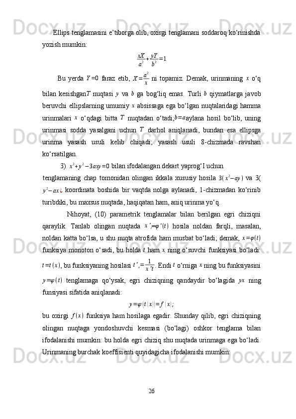       Ellips tenglamasini e’tiborga olib, oxirgi tenglamani soddaroq ko‘rinishda
yozish mumkin:
xX
a 2 + yY
b 2 = 1
            Bu   yerda   Y = 0
  faraz   etib,   X = a 2
x   ni   topamiz.   Demak,   urinmaning   x
  o‘q
bilan   kesishgan T
  nuqtasi  y   va   b
  ga   bog‘liq   emas.   Turli   b
  qiymatlarga   javob
beruvchi ellipslarning umumiy  	
x   absissaga ega bo‘lgan nuqtalaridagi hamma
urinmalari   x
  o‘qdagi   bitta   T
  nuqtadan   o‘tadi; b = a
aylana   hosil   bo‘lib,   uning
urinmasi   sodda   yasalgani   uchun  	
T   darhol   aniqlanadi,   bundan   esa   ellipsga
urinma   yasash   usuli   kelib   chiqadi;   yasash   usuli   8-chizmada   ravshan
ko‘rsatilgan.
3)	
x2+y2−3axy	=0  bilan ifodalangan dekart yaprog‘I uchun 
tenglamaning   chap   tomonidan   olingan   ikkala   xususiy   hosila  	
3(x2−ay	)   va   3(	
y2−	ax	¿
  koordinata   boshida   bir   vaqtda   nolga   aylanadi,   1-chizmadan   ko‘rinib
turibdiki, bu maxsus nuqtada, haqiqatan ham, aniq urinma yo‘q.
              Nihoyat,   (10)   parametrik   tenglamalar   bilan   berilgan   egri   chiziqni
qaraylik.   Tanlab   olingan   nuqtada  	
x't =	φ'(t)   hosila   noldan   farqli,   masalan,
noldan katta bo‘lsa, u shu nuqta atrofida ham musbat bo‘ladi; demak,  	
x=φ(t)
funksiya monoton o‘sadi, bu holda  	
t   ham  	x   ning o‘suvchi funksiyasi bo‘ladi:
t = t ( x )
, bu funksiyaning hosilasi  t '
x = 1
x ' t . Endi  t
 o‘rniga  x
 ning bu funksiyasini
y = ψ ( t )
  tenglamaga   qo‘ysak,   egri   chiziqning   qandaydir   bo‘lagida  	
yx   ning
funsiyasi sifatida aniqlanadi:
y = ψ	
( t( x	)) = f	( x	) ;
bu oxirgi   f ( x )
  funksiya  ham   hosilaga  egadir. Shunday  qilib,  egri   chiziqning
olingan   nuqtaga   yondoshuvchi   kesmasi   (bo‘lagi)   oshkor   tenglama   bilan
ifodalanishi mumkin: bu holda egri chiziq shu nuqtada urinmaga ega bo‘ladi.
Urinmaning burchak koeffisienti quyidagicha ifodalanishi mumkin:
26 
