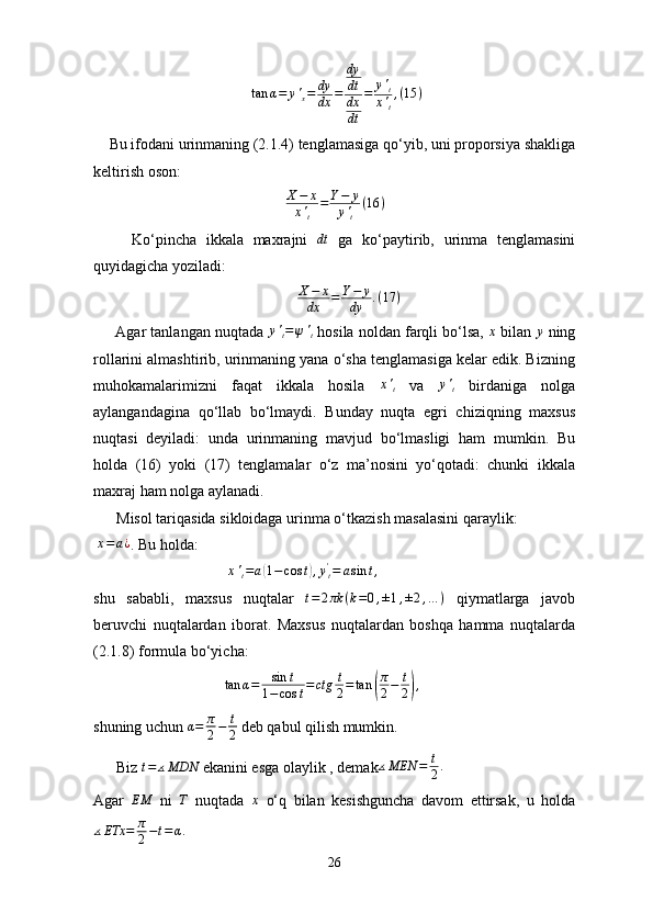                                          tan	α=	y'x=	dy
dx	=	
dy
dt
dx
dt	
=	y't	
x't
,(15	)
    Bu ifodani urinmaning (2.1.4) tenglamasiga qo‘yib, uni proporsiya shakliga
keltirish oson:
                                                   X − x
x '
t = Y − y
y '
t ( 16 )
        Ko‘pincha   ikkala   maxrajni   dt
  ga   ko‘paytirib,   urinma   tenglamasini
quyidagicha yoziladi:
                                                      X − x
dx = Y − y
dy . ( 17 )
      Agar tanlangan nuqtada 	
y't=ψ't  hosila noldan farqli bo‘lsa, 	x  bilan 	y  ning
rollarini almashtirib, urinmaning yana o‘sha tenglamasiga kelar edik. Bizning
muhokamalarimizni   faqat   ikkala   hosila  	
x't   va  	y't   birdaniga   nolga
aylangandagina   qo‘llab   bo‘lmaydi.   Bunday   nuqta   egri   chiziqning   maxsus
nuqtasi   deyiladi:   unda   urinmaning   mavjud   bo‘lmasligi   ham   mumkin.   Bu
holda   (16)   yoki   (17)   tenglamalar   o‘z   ma’nosini   yo‘qotadi:   chunki   ikkala
maxraj ham nolga aylanadi.
      Misol tariqasida sikloidaga urinma o‘tkazish masalasini qaraylik:
 	
x=a¿ . Bu holda:
                                   	
x't=a(1−	cos	t),y't=	asin	t,
shu   sababli,   maxsus   nuqtalar   t = 2 πk ( k = 0 , ± 1 , ± 2 , … )
  qiymatlarga   javob
beruvchi   nuqtalardan   iborat.   Maxsus   nuqtalardan   boshqa   hamma   nuqtalarda
(2.1.8) formula bo‘yicha:
                                   tan α = sin t
1 − cos t = ctg t
2 = tan
( π
2 − t
2	) ,
shuning uchun 	
α=	π
2−	t
2  deb qabul qilish mumkin.
      Biz 	
t=	∡MDN  ekanini esga olaylik , demak ∡ MEN = t
2 .
Agar  	
EM   ni   T
  nuqtada   x
  o‘q   bilan   kesishguncha   davom   ettirsak,   u   holda
∡ ETx = π
2 − t = α .
26 