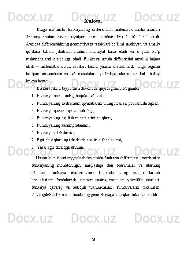Xulosa.
Bizga   ma’lumki   funksiyaning   differensiali   matematik   analiz   asoslari
fanining   muhim   rivojlanayotgan   tarmoqlaridaan   biri   bo‘lib   hisoblanadi.
Ayniqsa differensialning geometriyaga tatbiqlari bo‘limi salohiyati va amaliy
qo‘llana   bilishi   jihatidan   muhim   ahamiyat   kasb   etadi   va   u   juda   ko‘p
tushunchalarni   o‘z   ichiga   oladi.   Funksiya   ustida   differensial   amalini   bajara
olish   –   matematik   analiz   asoslari   fanini   yaxshi   o‘zlashtirish,   unga   tegishli
bo‘lgan tushunchalar  va turli masalalarni  yechishga,  ularni  oson hal qilishga
imkon beradi. 
Bu kurs ishini tayyorlash davomida quyidagilarni o‘rganildi:
1. Funksiya monotonligi haqida tushuncha;
2. Funksiyaning ekstremum qiymatlarini uning hosilasi yordamida topish;
3. Funksiya qavariqligi va botiqligi;
4. Funksiyaning egillish nuqatalarini aniqlash;
5. Funksiyaning aasiimptotaalari;
6. Funksiyani tekshirish;
7. Egri chiziqlarning tekislikda analitik ifodalanishi;
8. Yassi egri chiziqqa urinma.
    Ushbu kurs ishini tayyorlash davomida funksiya differensiali yordamida
funksiyaning   monotonligini   aniqlashga   doir   teoremalar   va   ularning
isbotlari,   funksiya   ekstremumini   topishda   uning   yuqori   tartibli
hosilalaridan   foydalanish,   ekstremumning   zarur   va   yetarlilik   shartlari,
funksiya   qavariq   va   botiqlik   tushunchalari,   funksiyalarni   tekshirish,
shuningdek differensial hisobning geometriyaga tatbiqlari bilan tanishildi.
26 