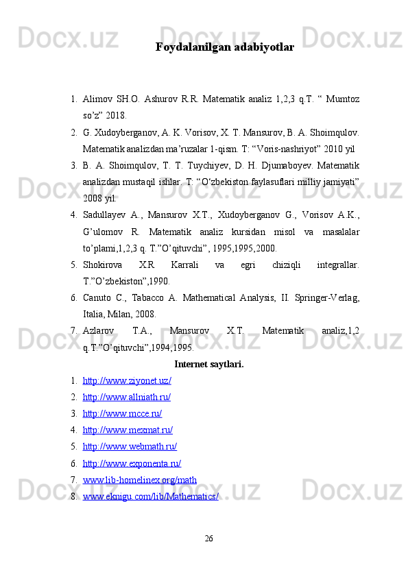 Foydalanilgan adabiyotlar
1. Alimov   SH.O.   Ashurov   R.R.   Matematik   analiz   1,2,3   q.T.   “   Mumtoz
so’z” 2018.
2. G. Xudoyberganov, A. K. Vorisov, X. T. Mansurov, B. A. Shoimqulov.
Matematik analizdan ma’ruzalar 1-qism. T: “Voris-nashriyot” 2010 yil
3. B.   A.   Shoimqulov,   T.   T.   Tuychiyev,   D.   H.   Djumaboyev.   Matematik
analizdan mustaqil ishlar. T: “O‘zbekiston faylasuflari milliy jamiyati”
2008 yil.
4. Sadullayev   A.,   Mansurov   X.T.,   Xudoyberganov   G.,   Vorisov   A.K.,
G’ulomov   R.   Matematik   analiz   kursidan   misol   va   masalalar
to’plami,1,2,3 q. T.”O’qituvchi”, 1995,1995,2000.
5. Shokirova   X.R   Karrali   va   egri   chiziqli   integrallar.
T.”O’zbekiston”,1990.
6. Canuto   C.,   Tabacco   A.   Mathematical   Analysis,   II.   Springer-Verlag,
Italia, Milan, 2008.
7. Azlarov   T.A.,   Mansurov   X.T.   Matematik   analiz,1,2
q.T.”O’qituvchi”,1994,1995.
                                      Internet saytlari.
1. http://www.ziyonet.uz/   
2. http://www.allniath.ru/   
3. http://www.mcce.ru/   
4. http://www.mexmat.ru/   
5. http://www.webmath.ru/   
6. http://www.exponenta.ru/   
7. www.lib-homelinex.org/math   
8. www.eknigu.com/lib/Mathematics/   
26 