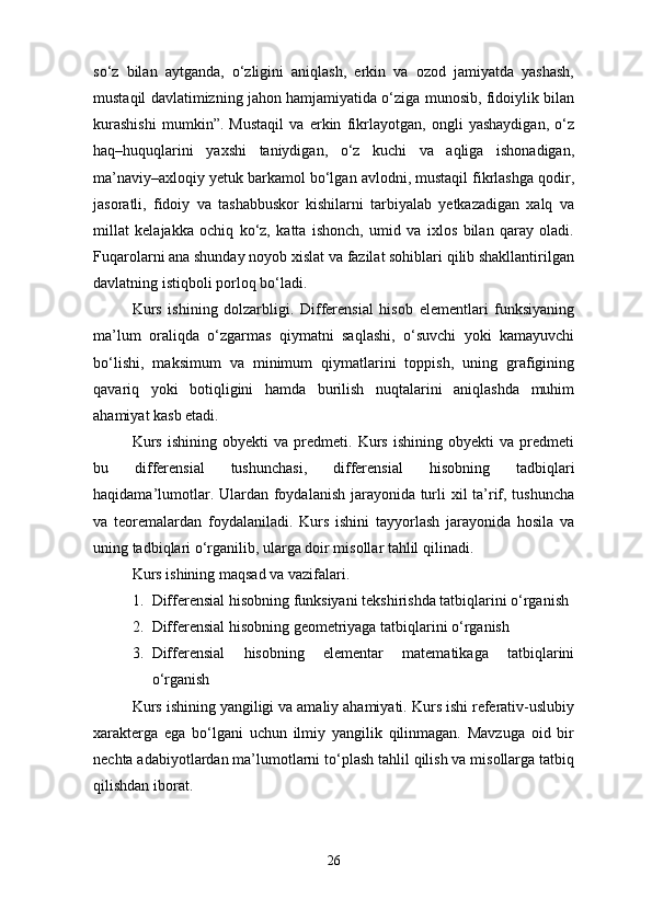 so‘z   bilan   aytganda,   o‘zligini   aniqlash,   erkin   va   ozod   jamiyatda   yashash,
mustaqil davlatimizning jahon hamjamiyatida o‘ziga munosib, fidoiylik bilan
kurashishi   mumkin”.   Mustaqil   va   erkin   fikrlayotgan,   ongli   yashaydigan,   o‘z
haq–huquqlarini   yaxshi   taniydigan,   o‘z   kuchi   va   aqliga   ishonadigan,
ma’naviy–axloqiy yetuk barkamol bo‘lgan avlodni, mustaqil fikrlashga qodir,
jasoratli,   fidoiy   va   tashabbuskor   kishilarni   tarbiyalab   yetkazadigan   xalq   va
millat   kelajakka   ochiq   ko‘z,   katta   ishonch,   umid   va   ixlos   bilan   qaray   oladi.
Fuqarolarni ana shunday noyob xislat va fazilat sohiblari qilib shakllantirilgan
davlatning istiqboli porloq bo‘ladi.
Kurs   ishining   dolzarbligi.   Differensial   hisob   elementlari   funksiyaning
ma’lum   oraliqda   o‘zgarmas   qiymatni   saqlashi,   o‘suvchi   yoki   kamayuvchi
bo‘lishi,   maksimum   va   minimum   qiymatlarini   toppish,   uning   grafigining
qavariq   yoki   botiqligini   hamda   burilish   nuqtalarini   aniqlashda   muhim
ahamiyat kasb etadi.
Kurs   ishining   obyekti   va   predmeti.   Kurs   ishining   obyekti   va   predmeti
bu   differensial   tushunchasi,   differensial   hisobning   tadbiqlari
haqidama’lumotlar. Ulardan foydalanish jarayonida turli xil  ta’rif, tushuncha
va   teoremalardan   foydalaniladi.   Kurs   ishini   tayyorlash   jarayonida   hosila   va
uning tadbiqlari o‘rganilib, ularga doir misollar tahlil qilinadi.
Kurs ishining maqsad va vazifalari.
1. Differensial hisobning funksiyani tekshirishda tatbiqlarini o‘rganish
2. Differensial hisobning geometriyaga tatbiqlarini o‘rganish
3. Differensial   hisobning   elementar   matematikaga   tatbiqlarini
o‘rganish
Kurs ishining yangiligi va amaliy ahamiyati. Kurs ishi referativ-uslubiy
xarakterga   ega   bo‘lgani   uchun   ilmiy   yangilik   qilinmagan.   Mavzuga   oid   bir
nechta adabiyotlardan ma’lumotlarni to‘plash tahlil qilish va misollarga tatbiq
qilishdan iborat.
26 