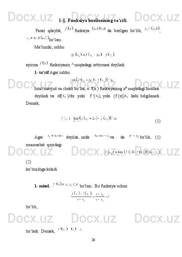 1-§. Funksiya hosilasining ta’rifi.
        Faraz  qilaylik,     funksiya    da  berilgan  bo‘lib,   ,
bo‘lsin.
Ma’lumki, ushbu 
                                       
ayirma     funksiyanin  nuqtadagi orttirmasi deyiladi.
1- ta’rif .Agar ushbu
                                        
limit mavjud va chekli bo‘lsa, u  f(x ) funksiyaning x  nuqtadagi hosilasi⁰
deyiladi   va     df( x
0   )/dx     yoki       f   '( x
0 ),   yoki     (f   (x))
́ x
0     kabi   belgilanadi.
Demak,
                                                                (1)
Agar       deyilsa,   unda     va       da     bo‘lib,     (1)
munosabat  quyidagi
                                                                                   
(2)
ko‘rinishga keladi.
1- misol.      bo‘lsin.  Bu funksiya uchun
                                       
bo‘lib,     
       
bo‘ladi.  Demak,  
26 