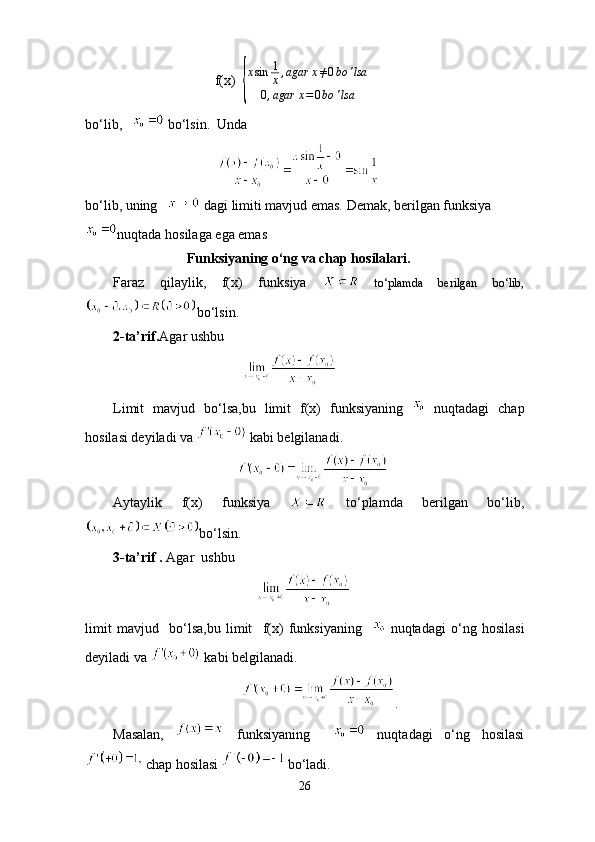                              f(x)  { x sin 1
x , agar x ≠ 0 bo ' lsa
0 , agar x = 0 bo ' lsa
bo‘lib,      bo‘lsin.  Unda
                                  
bo‘lib, uning      dagi limiti mavjud emas. Demak, berilgan funksiya
nuqtada hosilaga ega emas
                     Funksiyaning o‘ng va chap hosilalari.
Faraz   qilaylik,   f(x)   funksiya     to‘plamda   berilgan   bo‘lib,
bo‘lsin.
2-ta’rif. Agar ushbu 
                                     
Limit   mavjud   bo‘lsa,bu   limit   f(x)   funksiyaning     nuqtadagi   chap
hosilasi deyiladi va   kabi belgilanadi. 
                                         
Aytaylik   f(x)   funksiya     to‘plamda   berilgan   bo‘lib,
bo‘lsin.
3-ta’rif .  Agar    ushbu 
                                         
limit   mavjud     bo‘lsa,bu   limit     f(x)   funksiyaning       nuqtadagi   o‘ng   hosilasi
deyiladi va   kabi belgilanadi.
                                      .
Masalan,     funksiyaning       nuqtadagi   o‘ng   hosilasi
 chap hosilasi   bo‘ladi.
26 