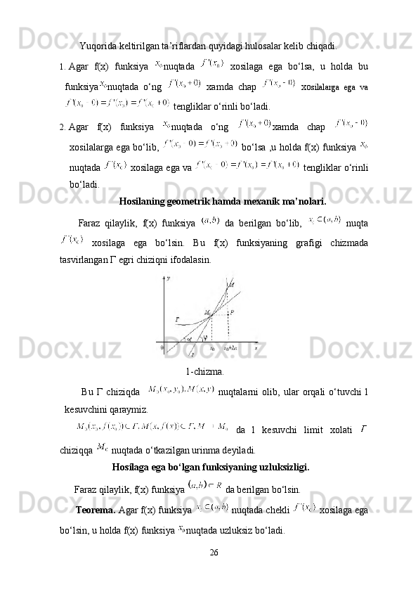 Yuqorida keltirilgan ta’riflardan quyidagi hulosalar kelib chiqadi .
1. Agar   f(x)   funksiya   nuqtada     xosilaga   ega   bo‘lsa,   u   holda   bu
funksiya nuqtada   o‘ng     xamda   chap     xo silalarga   ega   va
  tengliklar o‘rinli bo‘ladi.
2. Agar   f(x)   funksiya   nuqtada   o‘ng   xamda   chap  
xosilalarga ega bo‘lib,     bo‘lsa ,u holda f(x) funksiya  
nuqtada   xosilaga ega va   tengliklar o‘rinli
bo‘ladi.
             Hosilaning geometrik hamda mexanik ma’nolari.
      Faraz   qilaylik,   f(x)   funksiya     da   berilgan   bo‘lib,     nuqta
  xosilaga   ega   bo‘lsin.   Bu   f(x)   funksiyaning   grafigi   chizmada
tasvirlangan  Г  egri chiziqni ifodalasin.
                              1-chizma.
            Bu   Г   chiziqda       nuqtalarni   olib,   ular   orqali   o‘tuvchi   l
kesuvchini qaraymiz.
    da   l   kesuvchi   limit   xolati  
chiziqqa   nuqtada o‘tkazilgan urinma deyiladi.
                  Hosilaga ega bo‘lgan funksiyaning uzluksizligi. 
     Faraz qilaylik, f(x) funksiya   da berilgan bo‘lsin.
      Teorema.  Agar f(x) funksiya    nuqtada chekli   xosilaga ega
bo‘lsin, u holda f(x) funksiya  nuqtada uzluksiz bo‘ladi.
26 