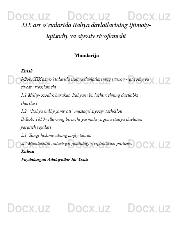 XIX asr o‘rtalarida Italiya davlatlarining ijtimoiy-
iqtisodiy va siyosiy rivojlanishi
Mundarija
Kirish
I-Bob. XIX asr o‘rtalarida italiya davlatlarining ijtimoiy-iqtisodiy va 
siyosiy rivojlanishi
1.1.Milliy-ozodlik harakati Italiyani birlashtirishning dastlabki 
shartlari
1.2. "Italiya milliy jamiyati" mustaqil siyosiy tashkiloti
II-Bob. 1850-yillarning birinchi yarmida yagona italiya davlatini 
yaratish rejalari
2.1. Yangi hokimiyatning sinfiy tabiati
2.2.Mamlakatni industriya jihatidagi rivojlantirish protsessi
Xulosa
Foydalangan Adabiyotlar Ro‘Yxati 