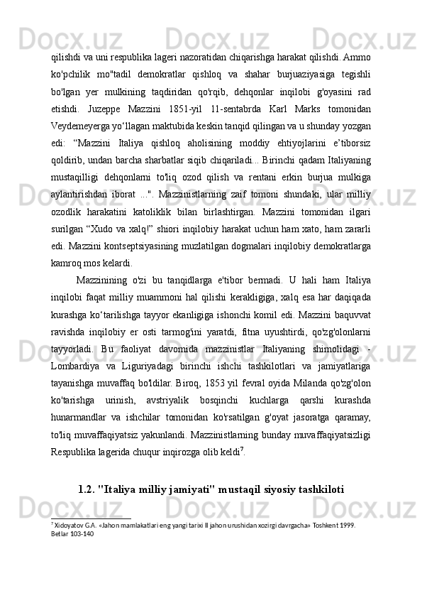 qilishdi va uni respublika lageri nazoratidan chiqarishga harakat qilishdi. Ammo
ko'pchilik   mo''tadil   demokratlar   qishloq   va   shahar   burjuaziyasiga   tegishli
bo'lgan   yer   mulkining   taqdiridan   qo'rqib,   dehqonlar   inqilobi   g'oyasini   rad
etishdi.   Juzeppe   Mazzini   1851-yil   11-sentabrda   Karl   Marks   tomonidan
Veydemeyerga yo‘llagan maktubida keskin tanqid qilingan va u shunday yozgan
edi:   “Mazzini   Italiya   qishloq   aholisining   moddiy   ehtiyojlarini   e’tiborsiz
qoldirib, undan barcha sharbatlar siqib chiqariladi... Birinchi qadam Italiyaning
mustaqilligi   dehqonlarni   to'liq   ozod   qilish   va   rentani   erkin   burjua   mulkiga
aylantirishdan   iborat   ...".   Mazzinistlarning   zaif   tomoni   shundaki,   ular   milliy
ozodlik   harakatini   katoliklik   bilan   birlashtirgan.   Mazzini   tomonidan   ilgari
surilgan “Xudo va xalq!” shiori inqilobiy harakat uchun ham xato, ham zararli
edi. Mazzini kontseptsiyasining muzlatilgan dogmalari inqilobiy demokratlarga
kamroq mos kelardi.
Mazzinining   o'zi   bu   tanqidlarga   e'tibor   bermadi.   U   hali   ham   Italiya
inqilobi   faqat   milliy   muammoni   hal   qilishi   kerakligiga,   xalq   esa   har   daqiqada
kurashga ko‘tarilishga tayyor ekanligiga ishonchi komil edi. Mazzini baquvvat
ravishda   inqilobiy   er   osti   tarmog'ini   yaratdi,   fitna   uyushtirdi,   qo'zg'olonlarni
tayyorladi.   Bu   faoliyat   davomida   mazzinistlar   Italiyaning   shimolidagi   -
Lombardiya   va   Liguriyadagi   birinchi   ishchi   tashkilotlari   va   jamiyatlariga
tayanishga muvaffaq bo'ldilar. Biroq, 1853 yil  fevral oyida Milanda qo'zg'olon
ko'tarishga   urinish,   avstriyalik   bosqinchi   kuchlarga   qarshi   kurashda
hunarmandlar   va   ishchilar   tomonidan   ko'rsatilgan   g'oyat   jasoratga   qaramay,
to'liq muvaffaqiyatsiz yakunlandi. Mazzinistlarning bunday muvaffaqiyatsizligi
Respublika lagerida chuqur inqirozga olib keldi 7
.
1.2. "Italiya milliy jamiyati" mustaqil siyosiy tashkiloti
7
 Xidoyatov G.A. «Jahon mamlakatlari eng yangi tarixi II jahon urushidan xozirgi davrgacha» Toshkent 1999. 
Betlar 103-140
  