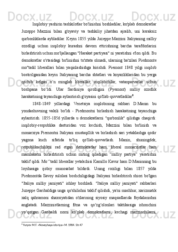 Inqilobiy yashirin tashkilotlar bo'linishni boshladilar, ko'plab demokratlar
Juzeppe   Mazzini   bilan   g'oyaviy   va   tashkiliy   jihatdan   ajralib,   uni   keraksiz
qurbonliklarda aybladilar. Keyin 1855 yilda Juzeppe Mazzini Italiyaning milliy
ozodligi   uchun   inqilobiy   kurashni   davom   ettirishning   barcha   tarafdorlarini
birlashtirish uchun mo'ljallangan "Harakat partiyasi" ni yaratishni e'lon qildi. Bu
demokratlar o'rtasidagi bo'linishni to'xtata olmadi, ularning ba'zilari Piedmonte
mo''tadil   liberallari   bilan   yaqinlashishga   kirishdi.   Piemont   1848   yilgi   inqilob
bostirilganidan   keyin   Italiyaning   barcha   shtatlari   va   knyazliklaridan   bu   yerga
qochib   kelgan   o n   minglab   liberallar,   inqilobchilar,   vatanparvarlar   uchunʻ
boshpana   bo ldi.   Ular   Sardiniya   qirolligini   (Pyemont)   milliy   ozodlik	
ʻ
harakatining tayanchiga aylantirish g'oyasini qo'llab-quvvatladilar 8
.
1848-1849   yillardagi   Venetsiya   inqilobining   rahbari   D.Manin   bu
yondashuvning   vakili   bo'ldi   -   Piedmontni   birlashish   harakatining   tayanchiga
aylantirish.   1855-1856   yillarda   u   demokratlarni   "qurbonlik"   qilishga   chaqirdi:
inqilobiy-respublika   dasturidan   voz   kechish,   Mazzini   bilan   bo'linish   va
monarxiya   Piemontni   Italiyani   mustaqillik   va   birlashish   sari   yetaklashga   qodir
yagona   kuch   sifatida   to'liq   qo'llab-quvvatlash.   Manin,   shuningdek,
respublikachilikni   rad   etgan   demokratlar   ham,   liberal   monarxistlar   ham
mamlakatni   birlashtirish   uchun   miting   qiladigan   “milliy   partiya”   yaratishni
taklif qildi. Mo tadil liberallar yetakchisi Kamillo Kavur ham D.Maninning bu
ʻʼ
loyihasiga   ijobiy   munosabat   bildirdi.   Uning   roziligi   bilan   1857   yilda
Piedmontda Savoy sulolasi  boshchiligidagi  Italiyani birlashtirish shiori  bo'lgan
"Italiya   milliy   jamiyati"   ishlay   boshladi.   "Italiya   milliy   jamiyati"   rahbarlari
Juzeppe Garibaldiga unga qo'shilishni taklif qilishdi, ya'ni mashhur, xarizmatik
xalq   qahramoni   shaxsiyatidan   o'zlarining   siyosiy   maqsadlarida   foydalanishni
anglatadi.   Mazzinistlarning   fitna   va   qo zg olonlari   taktikasiga   ishonchini	
ʻ ʻ
yo qotgan   Garibaldi   nomi   ko plab   demokratlarni,   kechagi   mazzinchilarni,	
ʻ ʻ
8
 Yuryev M.F. «Noveyhaya istoriya» M. 1984. Str.47
  