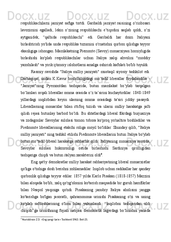 respublikachilarni   jamiyat   safiga   tortdi.   Garibaldi   jamiyat   raisining   o‘rinbosari
lavozimini   egalladi,   lekin   o‘zining   respublikachi   e’tiqodini   saqlab   qoldi,   o‘zi
aytganidek,   “qalbida   respublikachi”   edi.   Garibaldi   har   doim   Italiyani
birlashtirish yo'lida unda respublika tuzumini o'rnatishni qurbon qilishga tayyor
ekanligiga ishongan. Mamlakatning Piemonte (Savoy) monarxiyasi homiyligida
birlashishi   ko'plab   respublikachilar   uchun   Italiya   xalqi   ahvolini   "moddiy
yaxshilash" va yirik ijtimoiy islohotlarni amalga oshirish kafolati bo'lib tuyuldi.
Rasmiy   ravishda   "Italiya   milliy   jamiyati"   mustaqil   siyosiy   tashkilot   edi.
Darhaqiqat,   undan   K.Kavur   boshchiligidagi   mo tadil   liberallar   foydalandilar   -ʻ
"Jamiyat"ning   Pyemontdan   tashqarida,   butun   mamlakat   bo ylab   tarqalgan	
ʻ
bo limlari orqali liberallar omma orasida o z ta sirini kuchaytirdilar. 1848-1849	
ʻ ʻ ʼ
yillardagi   inqilobdan   keyin   ularning   omma   orasidagi   ta'siri   jiddiy   pasaydi.
Liberallarning   monarxlar   bilan   ittifoq   tuzish   va   ularni   milliy   harakatga   jalb
qilish rejasi  butunlay barbod bo‘ldi. Bu  shtatlardagi  liberal  fikrdagi  burjuaziya
va zodagonlar Savoylar sulolasi tomon tobora ko'proq yo'naltira boshladilar va
Piedmonte liberallarining etakchi roliga moyil bo'ldilar. Shunday qilib, "Italiya
milliy jamiyati" ning tashkil etilishi Piedmonte liberallarini butun Italiya bo'ylab
butun mo''tadil-liberal harakatga rahbarlik qildi. Italiyaning monarxiya asosida,
Savoylar   sulolasi   hukmronligi   ostida   birlashishi   Sardiniya   qirolligidan
tashqariga chiqdi va butun italyan xarakterini oldi 9
.
Eng qat'iy demokratlar milliy harakat rahbariyatining liberal monarxistlar
qo'liga o'tishiga dosh berishni xohlamadilar. Inqilob uchun radikallar har qanday
qurbonlik qilishga tayyor edilar. 1857 yilda Karlo Pisakan (1818-1857) Mazzini
bilan aloqada bo'lib, xalq qo'zg'olonini ko'tarish maqsadida bir guruh hamfikrlar
bilan   Neapol   yaqiniga   qo'ndi.   Pisakaning   janubiy   Italiya   aholisini   jangga
ko'tarishga   bo'lgan   jasoratli,   qahramonona   urinishi   Pisakaning   o'zi   va   uning
ko'plab   safdoshlarining   o'limi   bilan   yakunlandi.   “Inqilobni   tashqaridan   olib
chiqish”ga   urinishning   fojiali   natijasi   demokratik   lagerdagi   bo linishni   yanada	
ʻ
9
 Nuriddinov Z.D. «Eng yangi tarix» Toshkent 1963. Bet-25. 