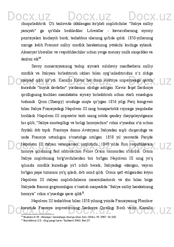 chuqurlashtirdi.   O'z   tanlovida   ikkilangan   ko'plab   inqilobchilar   "Italiya   milliy
jamiyati"   ga   qo'shila   boshladilar.   Liberallar   -   kavuristlarning   siyosiy
pozitsiyalari   kuchayib   bordi,   tashabbus   ularning   qo'lida   qoldi.   1850-yillarning
oxiriga   kelib   Piemont   milliy   ozodlik   harakatining   yetakchi   kuchiga   aylandi.
Aksariyat liberallar va respublikachilar uchun yerga xususiy mulk muqaddas va
daxlsiz edi 10
.
Savoy   monarxiyasining   tashqi   siyosati   sulolaviy   manfaatlarni   milliy
ozodlik   va   Italiyani   birlashtirish   ishlari   bilan   uyg‘unlashtirishni   o‘z   oldiga
maqsad   qilib   qo‘ydi.   Kamillo   Kavur   har   doim   Avstriya   imperiyasiga   qarshi
kurashda   "buyuk   davlatlar"   yordamini   olishga   intilgan.   Kavur   faqat   Sardiniya
qirolligining   kuchlari   mamlakatni   siyosiy   birlashtirish   uchun   etarli   emasligini
tushundi.   Qrim   (Sharqiy)   urushiga   nuqta   qo ygan   1856   yilgi   Parij   kongressiʻ
bilan   Italiya   Fransiyadagi   Napoleon   III   ning   bonapartistik   rejimiga   yaqinlasha
boshladi.   Napoleon   III   imperator   taxti   uning   ostida   qanday   chayqalayotganini
his qilib, "Italiya mustaqilligi va birligi himoyachisi" rolini o'ynashni o'zi uchun
foydali   deb   topdi.   Frantsiya   doimo  Avstriyani   Italiyadan   siqib   chiqarishga   va
unda   Fransiya   ustunligini   o'rnatishga   intilgan.   1858   yil   yanvarda   Parijda
Napoleon   III   italyan   vatanparvari,   inqilobchi,   1849   yilda   Rim   respublikasini
himoya   qilishning   faol   ishtirokchisi   Felise   Orsini   tomonidan   o'ldirildi.   Orsini
Italiya   inqilobining   bo'g'uvchilaridan   biri   bo'lgan   Napoleon   III   ning   yo'q
qilinishi   ozodlik   kurashiga   yo'l   ochib   beradi,   Italiyadagi   eskirgan,   vayron
bo'lgan papa tuzumini yo'q qiladi, deb umid qildi. Orsini qatl etilganidan keyin
Napoleon   III   italyan   inqilobchilarini   zararsizlantirish   va   shu   bilan   birga
Italiyada fransuz gegemonligini o‘rnatish maqsadida “Italiya milliy harakatining
homiysi” rolini o‘ynashga qaror qildi 11
.
Napoleon III tashabbusi bilan 1858 yilning yozida Fransiyaning Plombier
kurortida   Fransiya   imperatorining   Sardiniya   Qirolligi   Bosh   vaziri   Kamillo
10
 Rozanov A.M. «Novaya i noveyhaya istoriya stran Azii i Afriki» M. 1987. Str.110.
11
 Nuriddinov Z.D. «Eng yangi tarix» Toshkent 1963. Bet-27.     