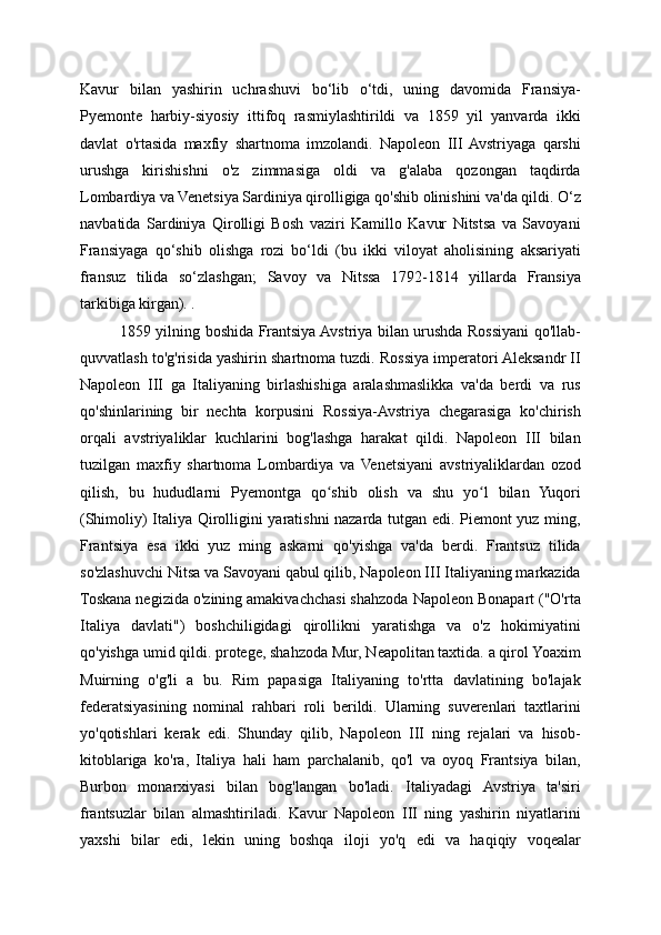 Kavur   bilan   yashirin   uchrashuvi   bo‘lib   o‘tdi,   uning   davomida   Fransiya-
Pyemonte   harbiy-siyosiy   ittifoq   rasmiylashtirildi   va   1859   yil   yanvarda   ikki
davlat   o'rtasida   maxfiy   shartnoma   imzolandi.   Napoleon   III  Avstriyaga   qarshi
urushga   kirishishni   o'z   zimmasiga   oldi   va   g'alaba   qozongan   taqdirda
Lombardiya va Venetsiya Sardiniya qirolligiga qo'shib olinishini va'da qildi. O‘z
navbatida   Sardiniya   Qirolligi   Bosh   vaziri   Kamillo   Kavur   Nitstsa   va   Savoyani
Fransiyaga   qo‘shib   olishga   rozi   bo‘ldi   (bu   ikki   viloyat   aholisining   aksariyati
fransuz   tilida   so‘zlashgan;   Savoy   va   Nitssa   1792-1814   yillarda   Fransiya
tarkibiga kirgan). .
1859 yilning boshida Frantsiya Avstriya bilan urushda Rossiyani qo'llab-
quvvatlash to'g'risida yashirin shartnoma tuzdi. Rossiya imperatori Aleksandr II
Napoleon   III   ga   Italiyaning   birlashishiga   aralashmaslikka   va'da   berdi   va   rus
qo'shinlarining   bir   nechta   korpusini   Rossiya-Avstriya   chegarasiga   ko'chirish
orqali   avstriyaliklar   kuchlarini   bog'lashga   harakat   qildi.   Napoleon   III   bilan
tuzilgan   maxfiy   shartnoma   Lombardiya   va   Venetsiyani   avstriyaliklardan   ozod
qilish,   bu   hududlarni   Pyemontga   qo shib   olish   va   shu   yo l   bilan   Yuqoriʻ ʻ
(Shimoliy) Italiya Qirolligini yaratishni nazarda tutgan edi. Piemont yuz ming,
Frantsiya   esa   ikki   yuz   ming   askarni   qo'yishga   va'da   berdi.   Frantsuz   tilida
so'zlashuvchi Nitsa va Savoyani qabul qilib, Napoleon III Italiyaning markazida
Toskana negizida o'zining amakivachchasi shahzoda Napoleon Bonapart ("O'rta
Italiya   davlati")   boshchiligidagi   qirollikni   yaratishga   va   o'z   hokimiyatini
qo'yishga umid qildi. protege, shahzoda Mur, Neapolitan taxtida. a qirol Yoaxim
Muirning   o'g'li   a   bu.   Rim   papasiga   Italiyaning   to'rtta   davlatining   bo'lajak
federatsiyasining   nominal   rahbari   roli   berildi.   Ularning   suverenlari   taxtlarini
yo'qotishlari   kerak   edi.   Shunday   qilib,   Napoleon   III   ning   rejalari   va   hisob-
kitoblariga   ko'ra,   Italiya   hali   ham   parchalanib,   qo'l   va   oyoq   Frantsiya   bilan,
Burbon   monarxiyasi   bilan   bog'langan   bo'ladi.   Italiyadagi   Avstriya   ta'siri
frantsuzlar   bilan   almashtiriladi.   Kavur   Napoleon   III   ning   yashirin   niyatlarini
yaxshi   bilar   edi,   lekin   uning   boshqa   iloji   yo'q   edi   va   haqiqiy   voqealar 