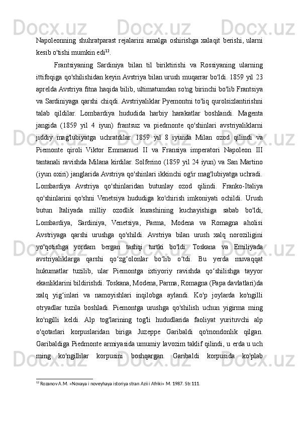 Napoleonning   shuhratparast   rejalarini   amalga   oshirishga   xalaqit   berishi,   ularni
kesib o'tishi mumkin edi 12
.
Frantsiyaning   Sardiniya   bilan   til   biriktirishi   va   Rossiyaning   ularning
ittifoqiga qo'shilishidan keyin Avstriya bilan urush muqarrar bo'ldi. 1859 yil 23
aprelda Avstriya fitna haqida bilib, ultimatumdan so'ng birinchi bo'lib Frantsiya
va Sardiniyaga qarshi chiqdi. Avstriyaliklar Pyemontni to'liq qurolsizlantirishni
talab   qildilar.   Lombardiya   hududida   harbiy   harakatlar   boshlandi.   Magenta
jangida   (1859   yil   4   iyun)   frantsuz   va   piedmonte   qo'shinlari   avstriyaliklarni
jiddiy   mag'lubiyatga   uchratdilar.   1859   yil   8   iyunda   Milan   ozod   qilindi   va
Piemonte   qiroli   Viktor   Emmanuel   II   va   Fransiya   imperatori   Napoleon   III
tantanali ravishda Milana kirdilar. Solferino (1859 yil 24 iyun) va San Martino
(iyun oxiri) janglarida Avstriya qo'shinlari ikkinchi og'ir mag'lubiyatga uchradi.
Lombardiya   Avstriya   qo'shinlaridan   butunlay   ozod   qilindi.   Franko-Italiya
qo'shinlarini   qo'shni   Venetsiya   hududiga   ko'chirish   imkoniyati   ochildi.   Urush
butun   Italiyada   milliy   ozodlik   kurashining   kuchayishiga   sabab   bo'ldi,
Lombardiya,   Sardiniya,   Venetsiya,   Parma,   Modena   va   Romagna   aholisi
Avstriyaga   qarshi   urushga   qo'shildi.   Avstriya   bilan   urush   xalq   noroziligini
yo'qotishga   yordam   bergan   tashqi   turtki   bo'ldi.   Toskana   va   Emiliyada
avstriyaliklarga   qarshi   qo zg olonlar   bo lib   o tdi.   Bu   yerda   muvaqqatʻ ʻ ʻ ʻ
hukumatlar   tuzilib,   ular   Piemontga   ixtiyoriy   ravishda   qo shilishga   tayyor	
ʻ
ekanliklarini bildirishdi. Toskana, Modena, Parma, Romagna (Papa davlatlari)da
xalq   yig inlari   va   namoyishlari   inqilobga   aylandi.   Ko'p   joylarda   ko'ngilli	
ʻ
otryadlar   tuzila   boshladi.   Piemontga   urushga   qo'shilish   uchun   yigirma   ming
ko'ngilli   keldi.   Alp   tog'larining   tog'li   hududlarida   faoliyat   yurituvchi   alp
o'qotarlari   korpuslaridan   biriga   Juzeppe   Garibaldi   qo'mondonlik   qilgan.
Garibaldiga Piedmonte armiyasida umumiy lavozim taklif qilindi, u erda u uch
ming   ko'ngillilar   korpusini   boshqargan.   Garibaldi   korpusida   ko'plab
12
 Rozanov A.M. «Novaya i noveyhaya istoriya stran Azii i Afriki» M. 1987. Str.111.