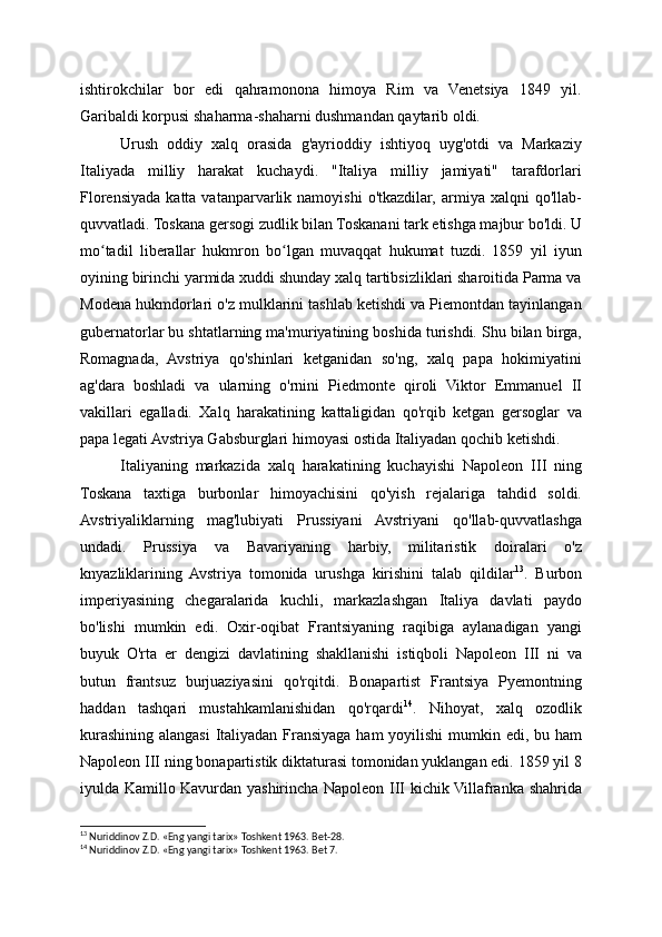 ishtirokchilar   bor   edi   qahramonona   himoya   Rim   va   Venetsiya   1849   yil.
Garibaldi korpusi shaharma-shaharni dushmandan qaytarib oldi.
Urush   oddiy   xalq   orasida   g'ayrioddiy   ishtiyoq   uyg'otdi   va   Markaziy
Italiyada   milliy   harakat   kuchaydi.   "Italiya   milliy   jamiyati"   tarafdorlari
Florensiyada  katta  vatanparvarlik  namoyishi  o'tkazdilar,   armiya  xalqni  qo'llab-
quvvatladi. Toskana gersogi zudlik bilan Toskanani tark etishga majbur bo'ldi. U
mo tadil   liberallar   hukmron   bo lgan   muvaqqat   hukumat   tuzdi.   1859   yil   iyunʻ ʻ
oyining birinchi yarmida xuddi shunday xalq tartibsizliklari sharoitida Parma va
Modena hukmdorlari o'z mulklarini tashlab ketishdi va Piemontdan tayinlangan
gubernatorlar bu shtatlarning ma'muriyatining boshida turishdi. Shu bilan birga,
Romagnada,   Avstriya   qo'shinlari   ketganidan   so'ng,   xalq   papa   hokimiyatini
ag'dara   boshladi   va   ularning   o'rnini   Piedmonte   qiroli   Viktor   Emmanuel   II
vakillari   egalladi.   Xalq   harakatining   kattaligidan   qo'rqib   ketgan   gersoglar   va
papa legati Avstriya Gabsburglari himoyasi ostida Italiyadan qochib ketishdi.
Italiyaning   markazida   xalq   harakatining   kuchayishi   Napoleon   III   ning
Toskana   taxtiga   burbonlar   himoyachisini   qo'yish   rejalariga   tahdid   soldi.
Avstriyaliklarning   mag'lubiyati   Prussiyani   Avstriyani   qo'llab-quvvatlashga
undadi.   Prussiya   va   Bavariyaning   harbiy,   militaristik   doiralari   o'z
knyazliklarining   Avstriya   tomonida   urushga   kirishini   talab   qildilar 13
.   Burbon
imperiyasining   chegaralarida   kuchli,   markazlashgan   Italiya   davlati   paydo
bo'lishi   mumkin   edi.   Oxir-oqibat   Frantsiyaning   raqibiga   aylanadigan   yangi
buyuk   O'rta   er   dengizi   davlatining   shakllanishi   istiqboli   Napoleon   III   ni   va
butun   frantsuz   burjuaziyasini   qo'rqitdi.   Bonapartist   Frantsiya   Pyemontning
haddan   tashqari   mustahkamlanishidan   qo'rqardi 14
.   Nihoyat,   xalq   ozodlik
kurashining alangasi  Italiyadan Fransiyaga ham yoyilishi  mumkin edi, bu ham
Napoleon III ning bonapartistik diktaturasi tomonidan yuklangan edi. 1859 yil 8
iyulda Kamillo Kavurdan yashirincha Napoleon III kichik Villafranka shahrida
13
 Nuriddinov Z.D. «Eng yangi tarix» Toshkent 1963. Bet-28.
14
 Nuriddinov Z.D. «Eng yangi tarix» Toshkent 1963. Bet 7. 