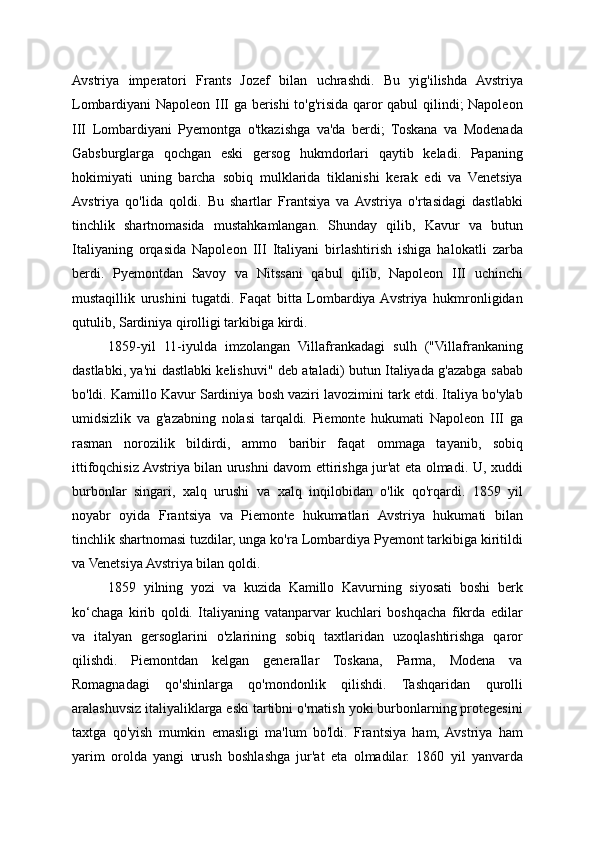 Avstriya   imperatori   Frants   Jozef   bilan   uchrashdi.   Bu   yig'ilishda   Avstriya
Lombardiyani Napoleon III ga berishi to'g'risida qaror qabul qilindi; Napoleon
III   Lombardiyani   Pyemontga   o'tkazishga   va'da   berdi;   Toskana   va   Modenada
Gabsburglarga   qochgan   eski   gersog   hukmdorlari   qaytib   keladi.   Papaning
hokimiyati   uning   barcha   sobiq   mulklarida   tiklanishi   kerak   edi   va   Venetsiya
Avstriya   qo'lida   qoldi.   Bu   shartlar   Frantsiya   va  Avstriya   o'rtasidagi   dastlabki
tinchlik   shartnomasida   mustahkamlangan.   Shunday   qilib,   Kavur   va   butun
Italiyaning   orqasida   Napoleon   III   Italiyani   birlashtirish   ishiga   halokatli   zarba
berdi.   Pyemontdan   Savoy   va   Nitssani   qabul   qilib,   Napoleon   III   uchinchi
mustaqillik   urushini   tugatdi.   Faqat   bitta   Lombardiya  Avstriya   hukmronligidan
qutulib, Sardiniya qirolligi tarkibiga kirdi.
1859-yil   11-iyulda   imzolangan   Villafrankadagi   sulh   ("Villafrankaning
dastlabki, ya'ni dastlabki kelishuvi" deb ataladi) butun Italiyada g'azabga sabab
bo'ldi. Kamillo Kavur Sardiniya bosh vaziri lavozimini tark etdi. Italiya bo'ylab
umidsizlik   va   g'azabning   nolasi   tarqaldi.   Piemonte   hukumati   Napoleon   III   ga
rasman   norozilik   bildirdi,   ammo   baribir   faqat   ommaga   tayanib,   sobiq
ittifoqchisiz Avstriya bilan urushni davom ettirishga jur'at eta olmadi. U, xuddi
burbonlar   singari,   xalq   urushi   va   xalq   inqilobidan   o'lik   qo'rqardi.   1859   yil
noyabr   oyida   Frantsiya   va   Piemonte   hukumatlari   Avstriya   hukumati   bilan
tinchlik shartnomasi tuzdilar, unga ko'ra Lombardiya Pyemont tarkibiga kiritildi
va Venetsiya Avstriya bilan qoldi.
1859   yilning   yozi   va   kuzida   Kamillo   Kavurning   siyosati   boshi   berk
ko‘chaga   kirib   qoldi.   Italiyaning   vatanparvar   kuchlari   boshqacha   fikrda   edilar
va   italyan   gersoglarini   o'zlarining   sobiq   taxtlaridan   uzoqlashtirishga   qaror
qilishdi.   Piemontdan   kelgan   generallar   Toskana,   Parma,   Modena   va
Romagnadagi   qo'shinlarga   qo'mondonlik   qilishdi.   Tashqaridan   qurolli
aralashuvsiz italiyaliklarga eski tartibni o'rnatish yoki burbonlarning protegesini
taxtga   qo'yish   mumkin   emasligi   ma'lum   bo'ldi.   Frantsiya   ham,  Avstriya   ham
yarim   orolda   yangi   urush   boshlashga   jur'at   eta   olmadilar.   1860   yil   yanvarda