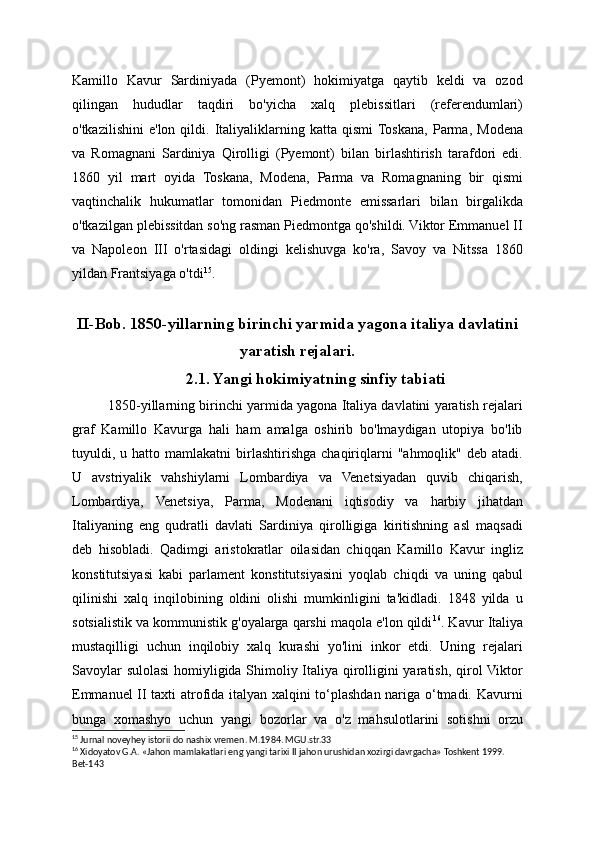 Kamillo   Kavur   Sardiniyada   (Pyemont)   hokimiyatga   qaytib   keldi   va   ozod
qilingan   hududlar   taqdiri   bo'yicha   xalq   plebissitlari   (referendumlari)
o'tkazilishini   e'lon   qildi.   Italiyaliklarning   katta  qismi  Toskana,   Parma,   Modena
va   Romagnani   Sardiniya   Qirolligi   (Pyemont)   bilan   birlashtirish   tarafdori   edi.
1860   yil   mart   oyida   Toskana,   Modena,   Parma   va   Romagnaning   bir   qismi
vaqtinchalik   hukumatlar   tomonidan   Piedmonte   emissarlari   bilan   birgalikda
o'tkazilgan plebissitdan so'ng rasman Piedmontga qo'shildi. Viktor Emmanuel II
va   Napoleon   III   o'rtasidagi   oldingi   kelishuvga   ko'ra,   Savoy   va   Nitssa   1860
yildan Frantsiyaga o'tdi 15
.
II-Bob. 1850-yillarning birinchi yarmida yagona italiya davlatini
yaratish rejalari.
2.1. Yangi hokimiyatning sinfiy tabiati
1850-yillarning birinchi yarmida yagona Italiya davlatini yaratish rejalari
graf   Kamillo   Kavurga   hali   ham   amalga   oshirib   bo'lmaydigan   utopiya   bo'lib
tuyuldi,  u  hatto  mamlakatni   birlashtirishga   chaqiriqlarni  "ahmoqlik"  deb  atadi.
U   avstriyalik   vahshiylarni   Lombardiya   va   Venetsiyadan   quvib   chiqarish,
Lombardiya,   Venetsiya,   Parma,   Modenani   iqtisodiy   va   harbiy   jihatdan
Italiyaning   eng   qudratli   davlati   Sardiniya   qirolligiga   kiritishning   asl   maqsadi
deb   hisobladi.   Qadimgi   aristokratlar   oilasidan   chiqqan   Kamillo   Kavur   ingliz
konstitutsiyasi   kabi   parlament   konstitutsiyasini   yoqlab   chiqdi   va   uning   qabul
qilinishi   xalq   inqilobining   oldini   olishi   mumkinligini   ta'kidladi.   1848   yilda   u
sotsialistik va kommunistik g'oyalarga qarshi maqola e'lon qildi 16
. Kavur Italiya
mustaqilligi   uchun   inqilobiy   xalq   kurashi   yo'lini   inkor   etdi.   Uning   rejalari
Savoylar sulolasi  homiyligida Shimoliy Italiya qirolligini yaratish, qirol Viktor
Emmanuel II taxti atrofida italyan xalqini to‘plashdan nariga o‘tmadi. Kavurni
bunga   xomashyo   uchun   yangi   bozorlar   va   o'z   mahsulotlarini   sotishni   orzu
15
 Jurnal noveyhey istorii do nashix vremen. M.1984. MGU.str.33
16
 Xidoyatov G.A. «Jahon mamlakatlari eng yangi tarixi II jahon urushidan xozirgi davrgacha» Toshkent 1999. 
Bet-143 