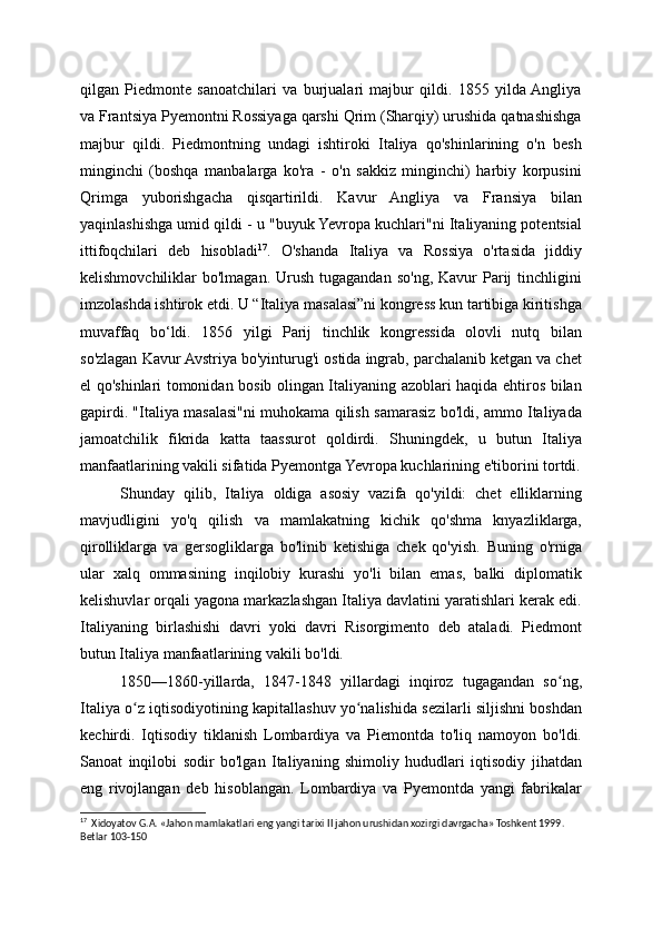 qilgan   Piedmonte   sanoatchilari   va   burjualari   majbur   qildi.   1855   yilda  Angliya
va Frantsiya Pyemontni Rossiyaga qarshi Qrim (Sharqiy) urushida qatnashishga
majbur   qildi.   Piedmontning   undagi   ishtiroki   Italiya   qo'shinlarining   o'n   besh
minginchi   (boshqa   manbalarga   ko'ra   -   o'n   sakkiz   minginchi)   harbiy   korpusini
Qrimga   yuborishgacha   qisqartirildi.   Kavur   Angliya   va   Fransiya   bilan
yaqinlashishga umid qildi - u "buyuk Yevropa kuchlari"ni Italiyaning potentsial
ittifoqchilari   deb   hisobladi 17
.   O'shanda   Italiya   va   Rossiya   o'rtasida   jiddiy
kelishmovchiliklar  bo'lmagan.  Urush  tugagandan  so'ng,  Kavur  Parij  tinchligini
imzolashda ishtirok etdi. U “Italiya masalasi”ni kongress kun tartibiga kiritishga
muvaffaq   bo‘ldi.   1856   yilgi   Parij   tinchlik   kongressida   olovli   nutq   bilan
so'zlagan Kavur Avstriya bo'yinturug'i ostida ingrab, parchalanib ketgan va chet
el qo'shinlari tomonidan bosib olingan Italiyaning azoblari haqida ehtiros bilan
gapirdi. "Italiya masalasi"ni muhokama qilish samarasiz bo'ldi, ammo Italiyada
jamoatchilik   fikrida   katta   taassurot   qoldirdi.   Shuningdek,   u   butun   Italiya
manfaatlarining vakili sifatida Pyemontga Yevropa kuchlarining e'tiborini tortdi.
Shunday   qilib,   Italiya   oldiga   asosiy   vazifa   qo'yildi:   chet   elliklarning
mavjudligini   yo'q   qilish   va   mamlakatning   kichik   qo'shma   knyazliklarga,
qirolliklarga   va   gersogliklarga   bo'linib   ketishiga   chek   qo'yish.   Buning   o'rniga
ular   xalq   ommasining   inqilobiy   kurashi   yo'li   bilan   emas,   balki   diplomatik
kelishuvlar orqali yagona markazlashgan Italiya davlatini yaratishlari kerak edi.
Italiyaning   birlashishi   davri   yoki   davri   Risorgimento   deb   ataladi.   Piedmont
butun Italiya manfaatlarining vakili bo'ldi.
1850—1860-yillarda,   1847-1848   yillardagi   inqiroz   tugagandan   so ng,ʻ
Italiya o z iqtisodiyotining kapitallashuv yo nalishida sezilarli siljishni boshdan	
ʻ ʻ
kechirdi.   Iqtisodiy   tiklanish   Lombardiya   va   Piemontda   to'liq   namoyon   bo'ldi.
Sanoat   inqilobi   sodir   bo'lgan   Italiyaning   shimoliy   hududlari   iqtisodiy   jihatdan
eng   rivojlangan   deb   hisoblangan.   Lombardiya   va   Pyemontda   yangi   fabrikalar
17
  Xidoyatov G.A. «Jahon mamlakatlari eng yangi tarixi II jahon urushidan xozirgi davrgacha» Toshkent 1999. 
Betlar 103-150
  