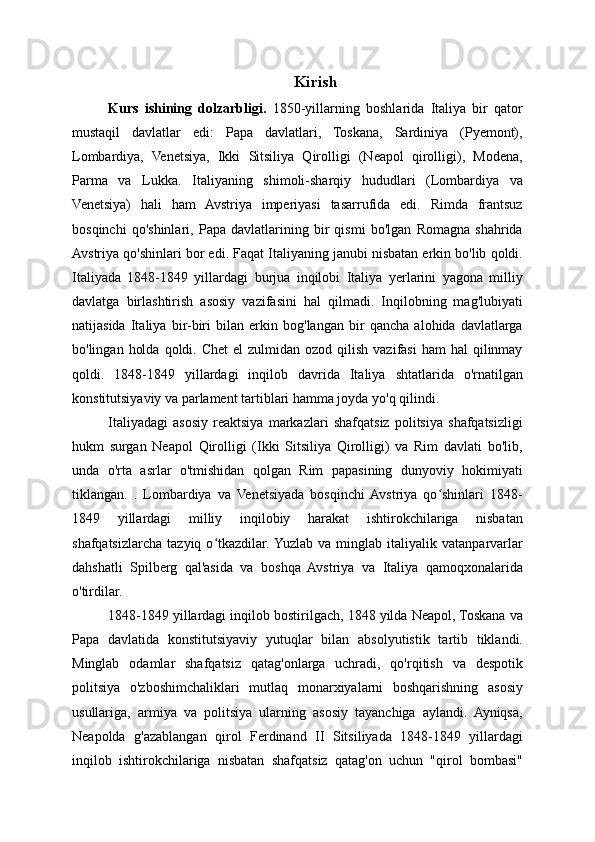 Kirish
Kurs   ishining   dolzarbligi.   1850-yillarning   boshlarida   Italiya   bir   qator
mustaqil   davlatlar   edi:   Papa   davlatlari,   Toskana,   Sardiniya   (Pyemont),
Lombardiya,   Venetsiya,   Ikki   Sitsiliya   Qirolligi   (Neapol   qirolligi),   Modena,
Parma   va   Lukka.   Italiyaning   shimoli-sharqiy   hududlari   (Lombardiya   va
Venetsiya)   hali   ham   Avstriya   imperiyasi   tasarrufida   edi.   Rimda   frantsuz
bosqinchi   qo'shinlari,   Papa   davlatlarining   bir   qismi   bo'lgan   Romagna   shahrida
Avstriya qo'shinlari bor edi. Faqat Italiyaning janubi nisbatan erkin bo'lib qoldi.
Italiyada   1848-1849   yillardagi   burjua   inqilobi   Italiya   yerlarini   yagona   milliy
davlatga   birlashtirish   asosiy   vazifasini   hal   qilmadi.   Inqilobning   mag'lubiyati
natijasida   Italiya   bir-biri   bilan   erkin   bog'langan   bir   qancha   alohida   davlatlarga
bo'lingan  holda  qoldi. Chet  el  zulmidan  ozod qilish  vazifasi   ham   hal  qilinmay
qoldi.   1848-1849   yillardagi   inqilob   davrida   Italiya   shtatlarida   o'rnatilgan
konstitutsiyaviy va parlament tartiblari hamma joyda yo'q qilindi.
Italiyadagi   asosiy   reaktsiya   markazlari   shafqatsiz   politsiya   shafqatsizligi
hukm   surgan   Neapol   Qirolligi   (Ikki   Sitsiliya   Qirolligi)   va   Rim   davlati   bo'lib,
unda   o'rta   asrlar   o'tmishidan   qolgan   Rim   papasining   dunyoviy   hokimiyati
tiklangan.   .   Lombardiya   va   Venetsiyada   bosqinchi  Avstriya   qo shinlari   1848-ʻ
1849   yillardagi   milliy   inqilobiy   harakat   ishtirokchilariga   nisbatan
shafqatsizlarcha   tazyiq   o tkazdilar.  Yuzlab  va   minglab  italiyalik   vatanparvarlar	
ʻ
dahshatli   Spilberg   qal'asida   va   boshqa   Avstriya   va   Italiya   qamoqxonalarida
o'tirdilar.
1848-1849 yillardagi inqilob bostirilgach, 1848 yilda Neapol, Toskana va
Papa   davlatida   konstitutsiyaviy   yutuqlar   bilan   absolyutistik   tartib   tiklandi.
Minglab   odamlar   shafqatsiz   qatag'onlarga   uchradi,   qo'rqitish   va   despotik
politsiya   o'zboshimchaliklari   mutlaq   monarxiyalarni   boshqarishning   asosiy
usullariga,   armiya   va   politsiya   ularning   asosiy   tayanchiga   aylandi.   Ayniqsa,
Neapolda   g'azablangan   qirol   Ferdinand   II   Sitsiliyada   1848-1849   yillardagi
inqilob   ishtirokchilariga   nisbatan   shafqatsiz   qatag'on   uchun   "qirol   bombasi" 